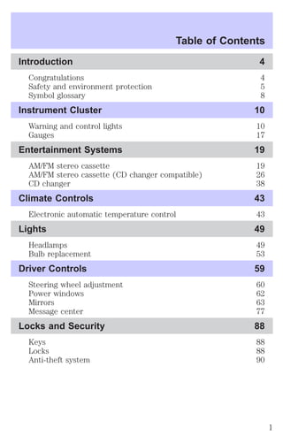 Table of Contents 
Introduction 4 
Congratulations 4 
Safety and environment protection 5 
Symbol glossary 8 
Instrument Cluster 10 
Warning and control lights 10 
Gauges 17 
Entertainment Systems 19 
AM/FM stereo cassette 19 
AM/FM stereo cassette (CD changer compatible) 26 
CD changer 38 
Climate Controls 43 
Electronic automatic temperature control 43 
Lights 49 
Headlamps 49 
Bulb replacement 53 
Driver Controls 59 
Steering wheel adjustment 60 
Power windows 62 
Mirrors 63 
Message center 77 
Locks and Security 88 
Keys 88 
Locks 88 
Anti-theft system 90 
1 
 