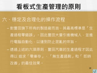 看板式生產管理的原則
六、穩定及合理化的操作流程
– 對豐田旗下所有的製造廠而言，其最高標準是「生
產過程零錯誤」。因此豐田大量引進機械人，並進
行電腦自動化，以達到防止混亂的宗旨。
– 透過上述的六項原則，豐田汽車的生產過程才因此
得以 追求「零庫存」、「無生產過剩」和「 即時
改善」的最佳效果。
18
 