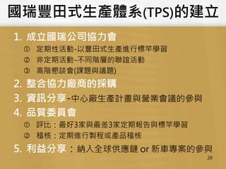國瑞豐田式生產體系(TPS)的建立
1. 成立國瑞公司協力會
 定期性活動-以豐田式生產進行標竿學習
 非定期活動-不同階層的聯誼活動
 高階懇談會(課題與議題)
2. 整合協力廠商的採購
3. 資訊分享-中心廠生產計畫與營業會議的參與
4. 品質委員會
 評比：最好3家與最差3家定期報告與標竿學習
 稽核：定期進行製程或產品稽核
5. 利益分享：納入全球供應鏈 or 新車專案的參與
26
 