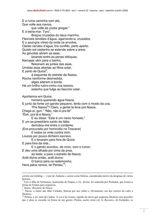 [www.dEsEnrEdoS.com.br - ISSN 2175-3903 - ano I - número 02 - teresina - piauí - setembro outubro 2009]
2
E a ruína caminha com ela,
Que volte aos navios,
que volte às vozes gregas.”
E à beira-mar, Tyro7
,
Braços cruzados do deus marinho,
Flexíveis tendões d’água, agarrando-a, cruzados,
E o azul-gris vítreo da onda os envolve,
Clarão cerúleo d’água, frio conflito, perto aperto.
Quieto sol castanho se estende sobre a areia,
As gaivotas abrem as asas,
bicando entre as penas oblíquas;
Narcejas vêm para o banho,
flexionam as juntas das asas,
Úmidas asas abertas ao filme solar,
E perto de Quios8
,
à esquerda do estreito de Naxos,
Rocha naviforme desmedida,
algas aderem à borda,
Há um brilho rubro-vinho nos baixios,
estanho que fulge ao fascínio solar.
Aportamos em Quios,
homens querendo água fresca,
E junto da fonte um garoto pequeno, lerdo com o mosto da uva,
“Pra Naxos9
? Claro, a gente te leva pra Naxos,
Chega aí, guri.” “Não, não é pra lá!”
“Êeh, pra lá é Naxos.”
E eu disse: “Este é um navio honesto.”
E um ex-presidiário saído da Itália
derrubou-me entre o cordame,
(Era procurado por homicídio na Toscana)
E todos os vinte contra mim,
Loucos por pouco dinheiro escravo.
E o levaram para fora de Quios
E para fora da rota...
E o garoto acordou, de novo, com o rumor,
E deu uma olhada por cima da proa,
ao leste, e para o estreito de Naxos.
Ardil divino então, ardil divino:
O barco pára no redemoinho,
Hera pelos remos, rei Penteu10
,
correta em Golding — é pai de Atalanta e, assim como Helena, considerada motivo da desgraça de vários
homens.
7
Tyro é filha de Salmoneu; enamorada de Enipeu, o rio divino, foi seduzida por Posêidon, que tomou a
forma de Enipeu para enganá-la.
8
Quios: ilha perto de Naxos.
9
Naxos: a maior das ilhas Cíclades, famosa por seu vinho e, obviamente, um dos centros do culto a
Dionísio.
10
Penteu, o rei, neto de Cadmo. A voz é de Acetes, capitão do navio que seqüestra Dionísio sem perceber
que o deus se esconde na forma de um garoto. Penteu, assim como em As Bacantes, de Eurípides, se
 
