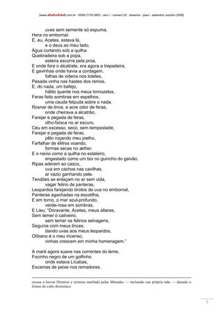 [www.dEsEnrEdoS.com.br - ISSN 2175-3903 - ano I - número 02 - teresina - piauí - setembro outubro 2009]
3
uvas sem semente só espuma,
Hera no embornal.
É, eu, Acetes, estava lá,
e o deus ao meu lado,
Água cortando sob a quilha
Quebradeira sob a popa,
esteira escorre pela proa,
E onde fora o alcatrate, era agora a trepadeira,
E gavinhas onde havia a cordagem,
folhas de videira nos toletes,
Pesada vinha nas hastes dos remos,
E, do nada, um bafejo,
hálito quente nos meus tornozelos,
Feras feito sombras em espelhos,
uma cauda felpuda sobre o nada.
Rosnar de lince, e acre odor de feras,
onde cheirava a alcatrão,
Farejar e pegada de feras,
olho-faísca no ar escuro.
Céu em excesso, seco, sem tempestade,
Farejar e pegada de feras,
pêlo roçando meu joelho,
Farfalhar de élitros voando,
formas secas no æther.
E o navio como a quilha no estaleiro,
engastado como um boi no guincho do gaivão,
Ripas aderem ao casco,
uva em cachos nas cavilhas,
ar vazio ganhando pele.
Tendões se enlaçam no ar sem vida,
vagar felino de panteras,
Leopardos farejando brotos de uva no embornal,
Panteras agachadas na escotilha,
E em torno, o mar azul-profundo,
verde-rosa em sombras,
E Lieu: “Doravante, Acetes, meus altares,
Sem temer o cativeiro,
sem temer os felinos selvagens,
Seguros com meus linces,
dando uvas aos meus leopardos,
Olíbano é o meu incenso,
vinhas crescem em minha homenagem.”
A maré agora suave nas correntes do leme,
Focinho negro de um golfinho
onde estava Lícabas,
Escamas de peixe nos remadores.
recusa a louvar Dionísio e termina mutilado pelas Mênades — incluindo sua própria mãe — durante o
êxtase do culto dionisíaco.
 