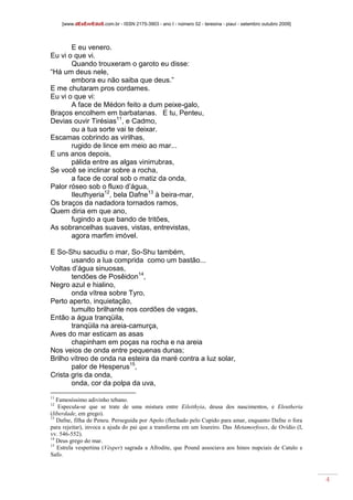 [www.dEsEnrEdoS.com.br - ISSN 2175-3903 - ano I - número 02 - teresina - piauí - setembro outubro 2009]
4
E eu venero.
Eu vi o que vi.
Quando trouxeram o garoto eu disse:
“Há um deus nele,
embora eu não saiba que deus.”
E me chutaram pros cordames.
Eu vi o que vi:
A face de Médon feito a dum peixe-galo,
Braços encolhem em barbatanas. E tu, Penteu,
Devias ouvir Tirésias11
, e Cadmo,
ou a tua sorte vai te deixar.
Escamas cobrindo as virilhas,
rugido de lince em meio ao mar...
E uns anos depois,
pálida entre as algas vinirrubras,
Se você se inclinar sobre a rocha,
a face de coral sob o matiz da onda,
Palor róseo sob o fluxo d’água,
Ileuthyeria12
, bela Dafne13
à beira-mar,
Os braços da nadadora tornados ramos,
Quem diria em que ano,
fugindo a que bando de tritões,
As sobrancelhas suaves, vistas, entrevistas,
agora marfim imóvel.
E So-Shu sacudiu o mar, So-Shu também,
usando a lua comprida como um bastão...
Voltas d’água sinuosas,
tendões de Posêidon14
,
Negro azul e hialino,
onda vítrea sobre Tyro,
Perto aperto, inquietação,
tumulto brilhante nos cordões de vagas,
Então a água tranqüila,
tranqüila na areia-camurça,
Aves do mar esticam as asas
chapinham em poças na rocha e na areia
Nos veios de onda entre pequenas dunas;
Brilho vítreo de onda na esteira da maré contra a luz solar,
palor de Hesperus15
,
Crista gris da onda,
onda, cor da polpa da uva,
11
Famosíssimo adivinho tebano.
12
Especula-se que se trate de uma mistura entre Eileithyia, deusa dos nascimentos, e Eleutheria
(liberdade, em grego).
13
Dafne, filha de Peneu. Perseguida por Apolo (flechado pelo Cupido para amar, enquanto Dafne o fora
para rejeitar), invoca a ajuda do pai que a transforma em um loureiro. Das Metamorfoses, de Ovídio (I,
vv. 546-552).
14
Deus grego do mar.
15
Estrela vespertina (Vésper) sagrada a Afrodite, que Pound associava aos hinos nupciais de Catulo e
Safo.
 