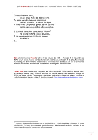 [www.dEsEnrEdoS.com.br - ISSN 2175-3903 - ano I - número 02 - teresina - piauí - setembro outubro 2009]
5
Cinza-oliva bem perto,
longe, cinza-fumo do desfiladeiro,
As asas salmão da águia-pescadora
lançam sombras cinzentas na água,
A torre como um grande ganso de um só olho
estica o pescoço sobre o bosque oliva,
E ouvimos os faunos censurando Proteu16
no cheiro de feno sob as oliveiras,
E os sapos cantando contra os faunos
à meia-luz.
E...
Ezra Weston Loomis Pound (Hailey, 30 de outubro de 1885 — Veneza, 1 de novembro de
1972) foi um poeta, músico e crítico literário americano que, junto com T. S. Eliot, foi uma das
maiores figuras do movimento modernista da poesia do início do século XX. Ele foi o motor de
diversos movimentos modernistas, notadamente do Imagismo e do Vorticismo.
Dirceu Villa publicou três livros de poesia: MCMXCVIII (Badaró, 1998), Descort (Hedra, 2003)
e Icterofagia (Hedra, 2008). Traduziu e anotou um livro de poemas de Ezra Pound, Lustra, em
2003, que segue inédito. Tem ensaios e traduções publicadas no Brasil, no México, nos EUA e
no País de Gales. Mantém o blog O demônio amarelo (http://odemonioamarelo.blogspot.com).
16
Proteu é o deus marinho que tem o dom da metamorfose, e a ciência do passado e do futuro. A última
referência é a Os Sapos, de Aristófanes, quando Dionísio e Xantias descem ao Hades em busca de um
bom poeta e são recebidos com um coro infernal de sapos.
 