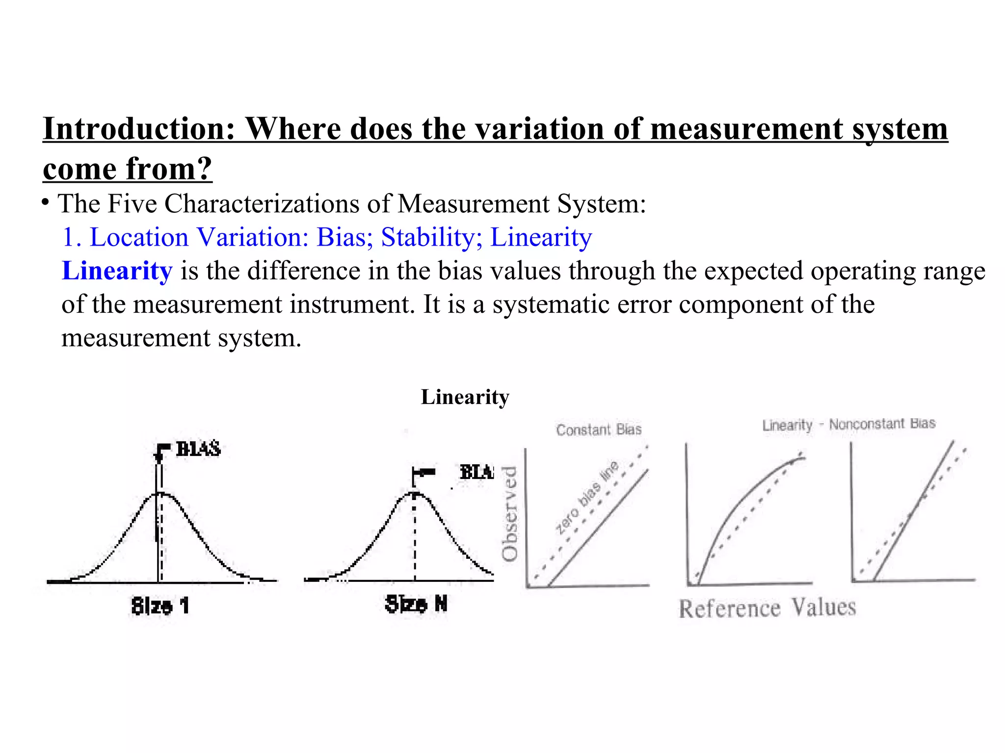 Introduction: Where does the variation of measurement system come from? The Five Characterizations of Measurement System:  1. Location Variation: Bias; Stability; Linearity   Linearity  is the difference in the bias values through the expected operating range  of the measurement instrument. It is a systematic error component of the  measurement system. Linearity 