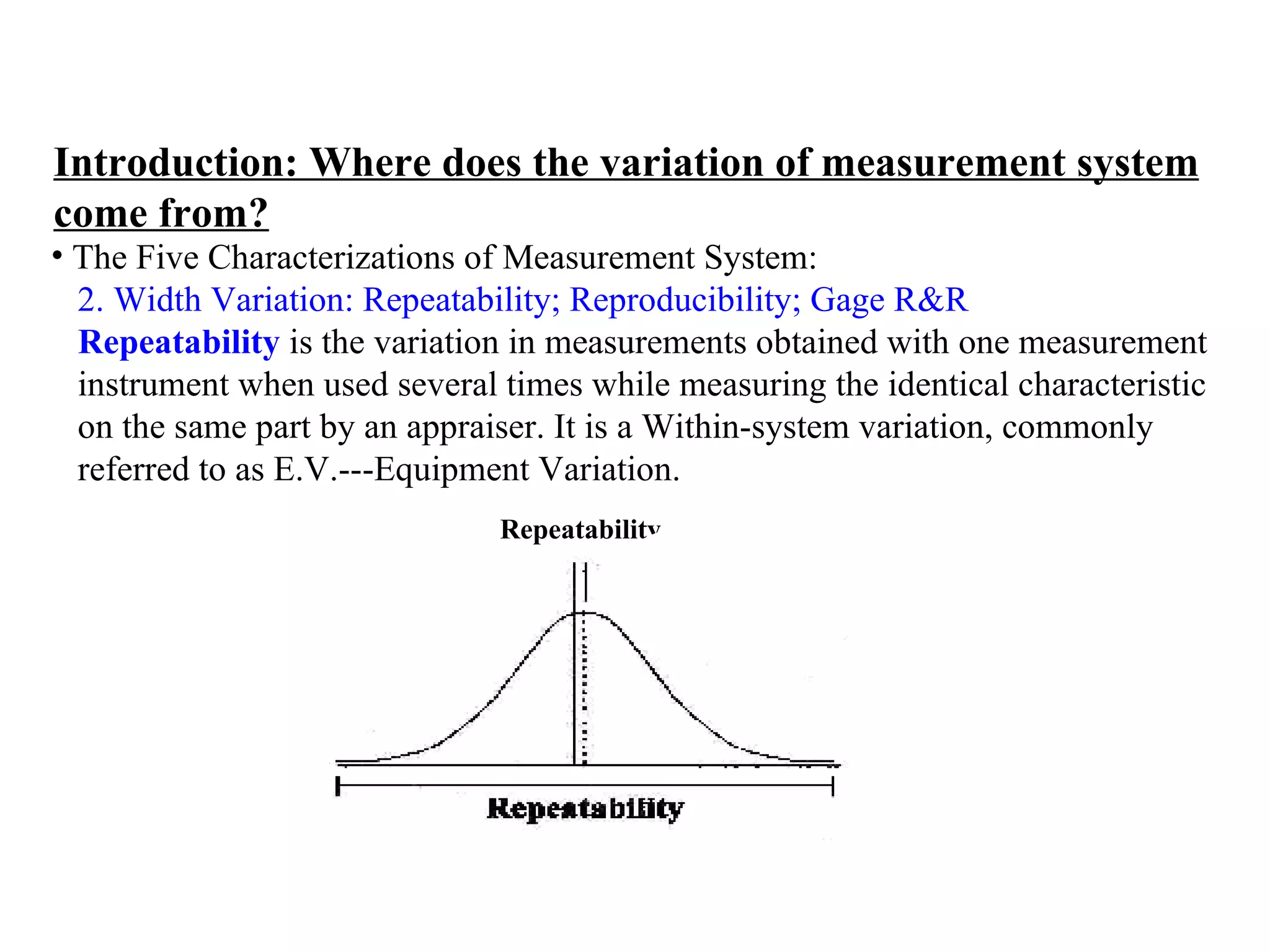 Introduction: Where does the variation of measurement system come from? The Five Characterizations of Measurement System:  2. Width Variation: Repeatability; Reproducibility; Gage R&R   Repeatability  is the variation in measurements obtained with one measurement  instrument when used several times while measuring the identical characteristic  on the same part by an appraiser. It is a Within-system variation, commonly  referred to as E.V.---Equipment Variation. Repeatability 