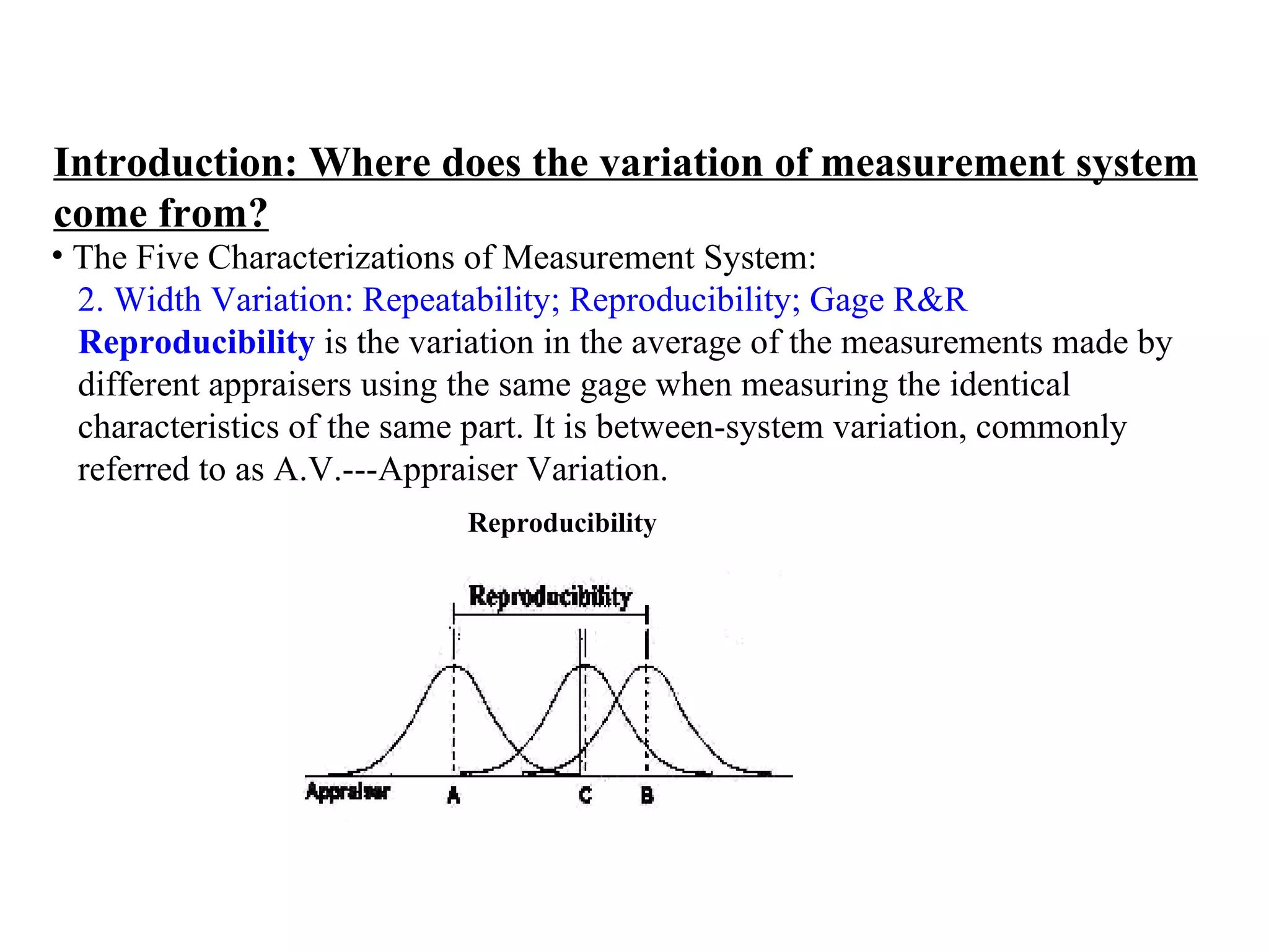 Introduction: Where does the variation of measurement system come from? The Five Characterizations of Measurement System:  2. Width Variation: Repeatability; Reproducibility; Gage R&R   Reproducibility  is the variation in the average of the measurements made by  different appraisers using the same gage when measuring the identical  characteristics of the same part. It is between-system variation, commonly  referred to as A.V.---Appraiser Variation. Reproducibility 