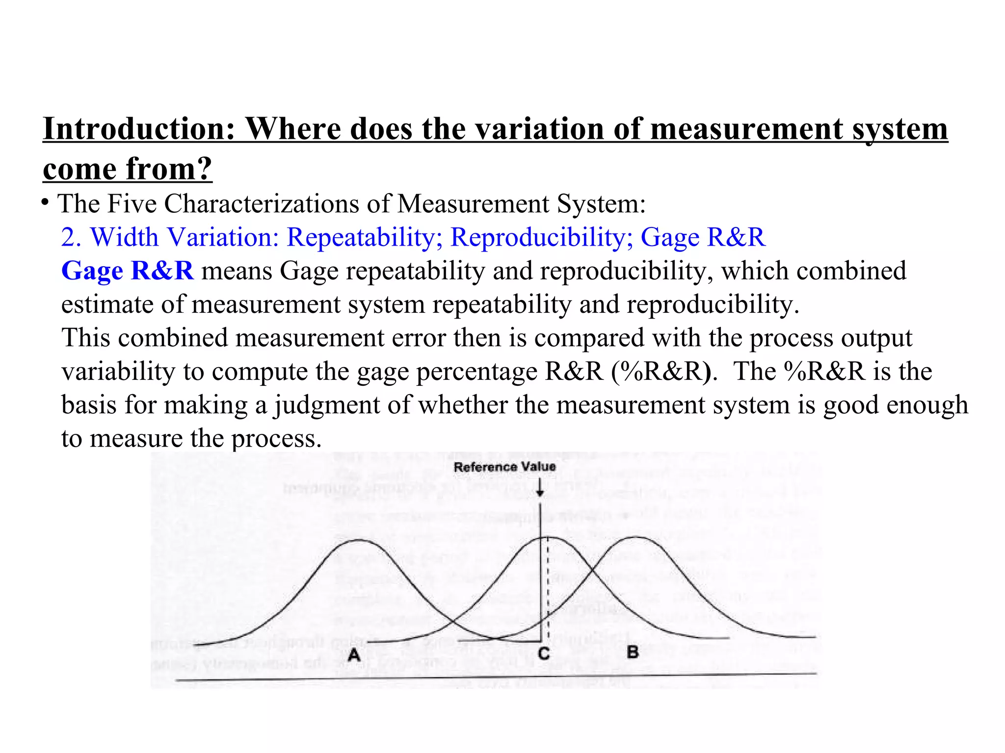 Introduction: Where does the variation of measurement system come from? The Five Characterizations of Measurement System:  2. Width Variation: Repeatability; Reproducibility; Gage R&R   Gage R&R  means Gage repeatability and reproducibility, which combined  estimate of measurement system repeatability and reproducibility. This combined measurement error then is compared with the process output  variability to compute the gage percentage   R&R (%R&R ) .  The %R&R is the  basis for making a judgment of whether the measurement system is good enough  to measure the process. 