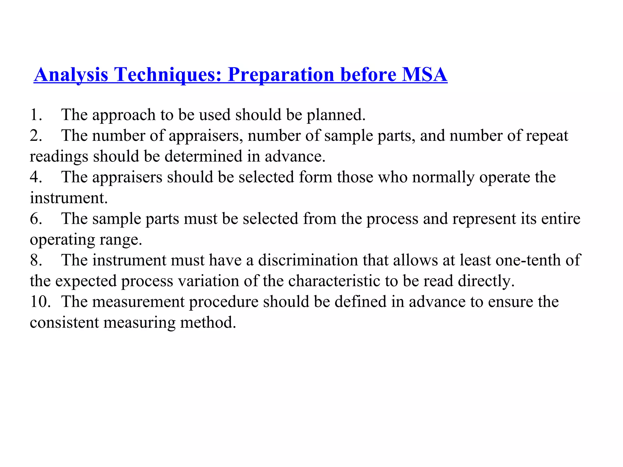 Analysis Techniques:  Preparation before MSA The approach to be used should be planned. The number of appraisers, number of sample parts, and number of repeat  readings should be determined in advance. The appraisers should be selected form those who normally operate the  instrument. The sample parts must be selected from the process and represent its entire  operating range. The instrument must have a discrimination that allows at least one-tenth of  the expected process variation of the characteristic to be read directly. The measurement procedure should be defined in advance to ensure the  consistent measuring method. 