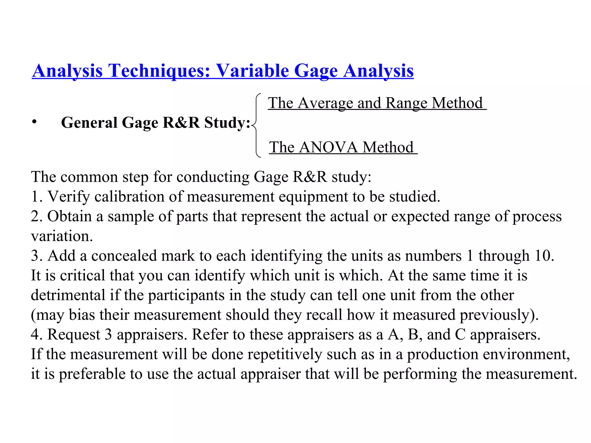 Analysis Techniques: Variable Gage Analysis General Gage R&R Study:   The Average and Range Method  The ANOVA Method  The common step for conducting Gage R&R study: 1.  Verify calibration of measurement equipment to be studied. 2. Obtain a sample of parts that represent the actual or expected range of process  variation. 3. Add a concealed mark to each identifying the units as numbers 1 through 10.  It is critical that you can identify which unit is which. At the same time it is  detrimental if the participants in the study can tell one unit from the other  (may bias their measurement should they recall how it measured previously). 4. Request 3 appraisers. Refer to these appraisers as a A, B, and C appraisers.  If the measurement will be done repetitively such as in a production environment,  it is preferable to use the actual appraiser that will be performing the measurement.  