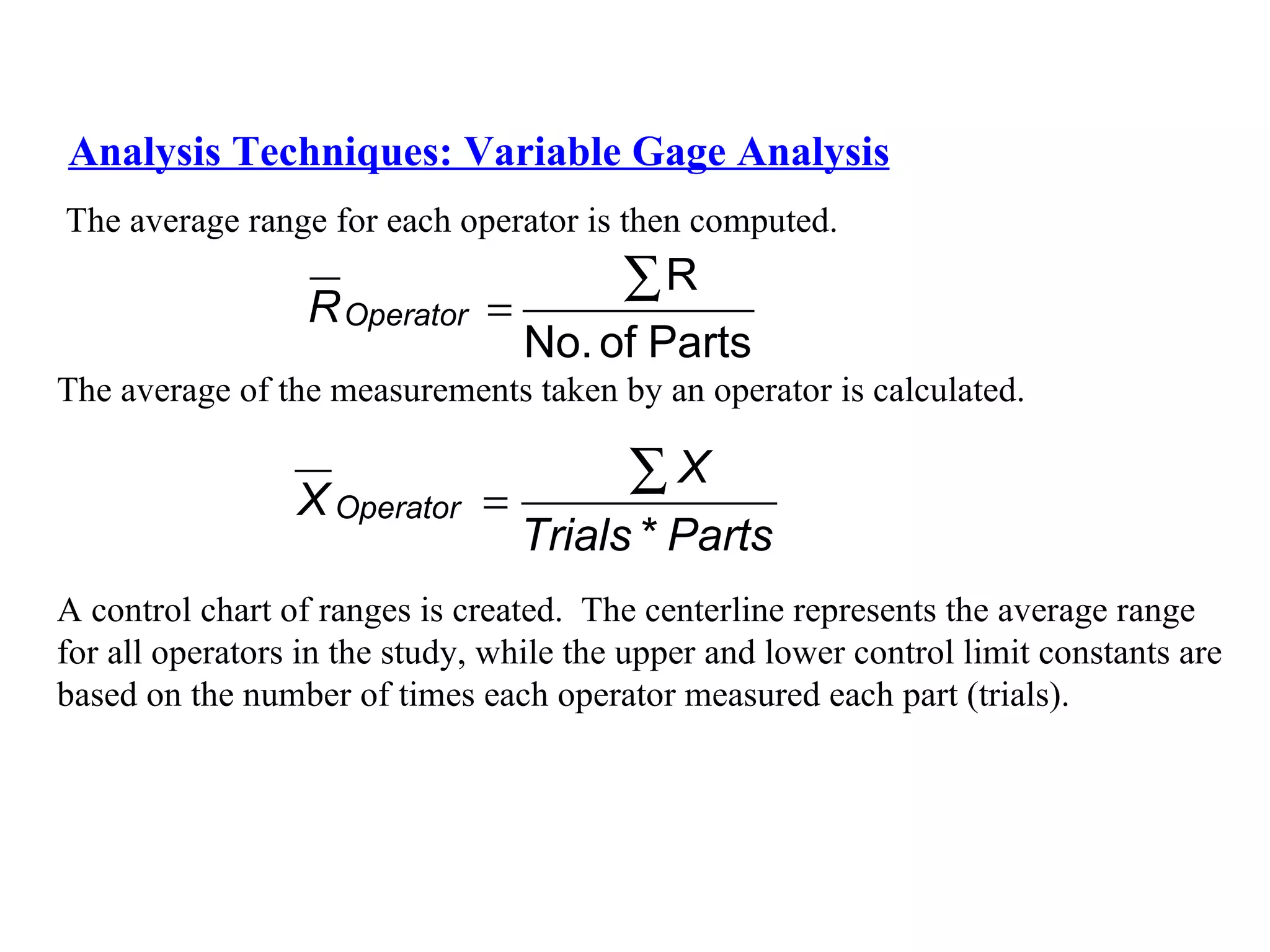 Analysis Techniques: Variable Gage Analysis The average range for each operator is then computed. The average of the measurements taken by an operator is calculated. A control chart of ranges is created.  The centerline represents the average range  for all operators in the study, while the upper and lower control limit constants are  based on the number of times each operator measured each part (trials). 