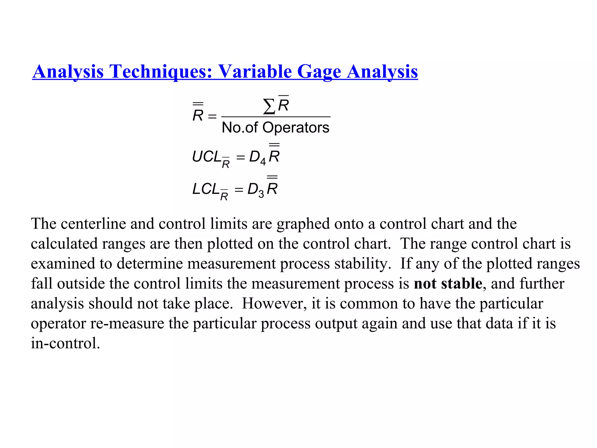 Analysis Techniques: Variable Gage Analysis The centerline and control limits are graphed onto a control chart and the  calculated ranges are then plotted on the control chart.  The range control chart is  examined to determine measurement process stability.  If any of the plotted ranges  fall outside the control limits the measurement process is  not stable , and further  analysis should not take place.  However, it is common to have the particular  operator re-measure the particular process output again and use that data if it is  in-control. 