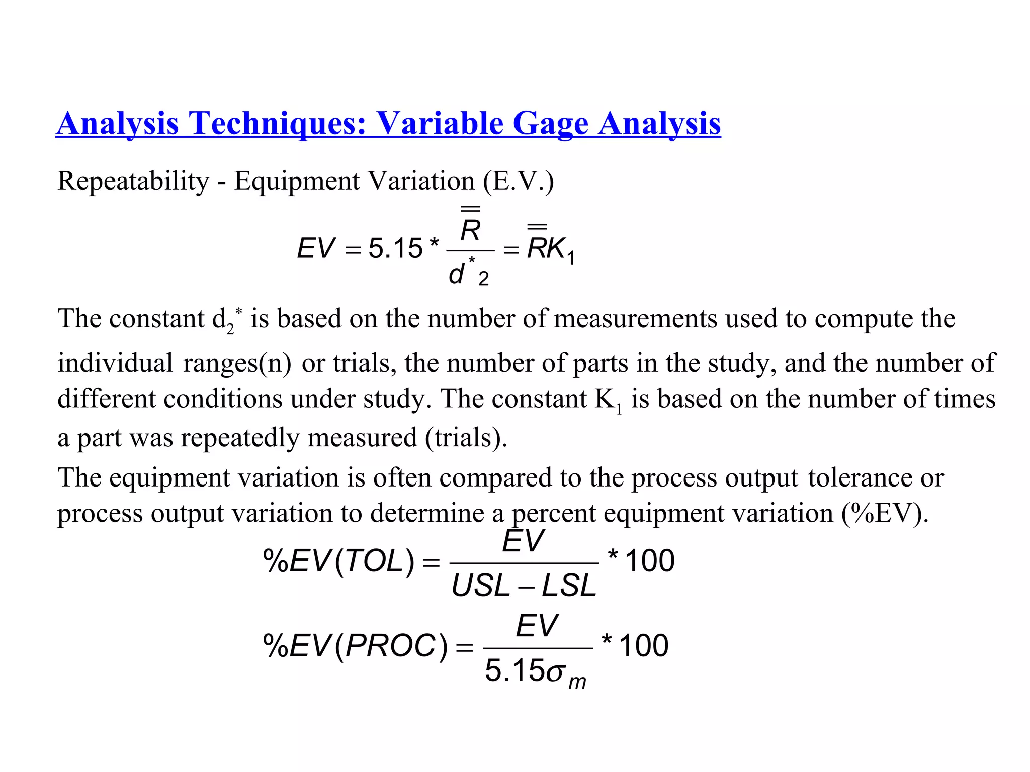Analysis Techniques: Variable Gage Analysis Repeatability - Equipment Variation (E.V.) The constant d 2 *  is based on the number of measurements used to compute the  individual   ranges(n)   or trials, the number of parts in the study, and the number of  different conditions under study. The constant K 1  is based on the number of times  a part was repeatedly measured (trials). The equipment variation is often compared to the process output   tolerance or  process output variation to determine a percent equipment variation (%EV). 