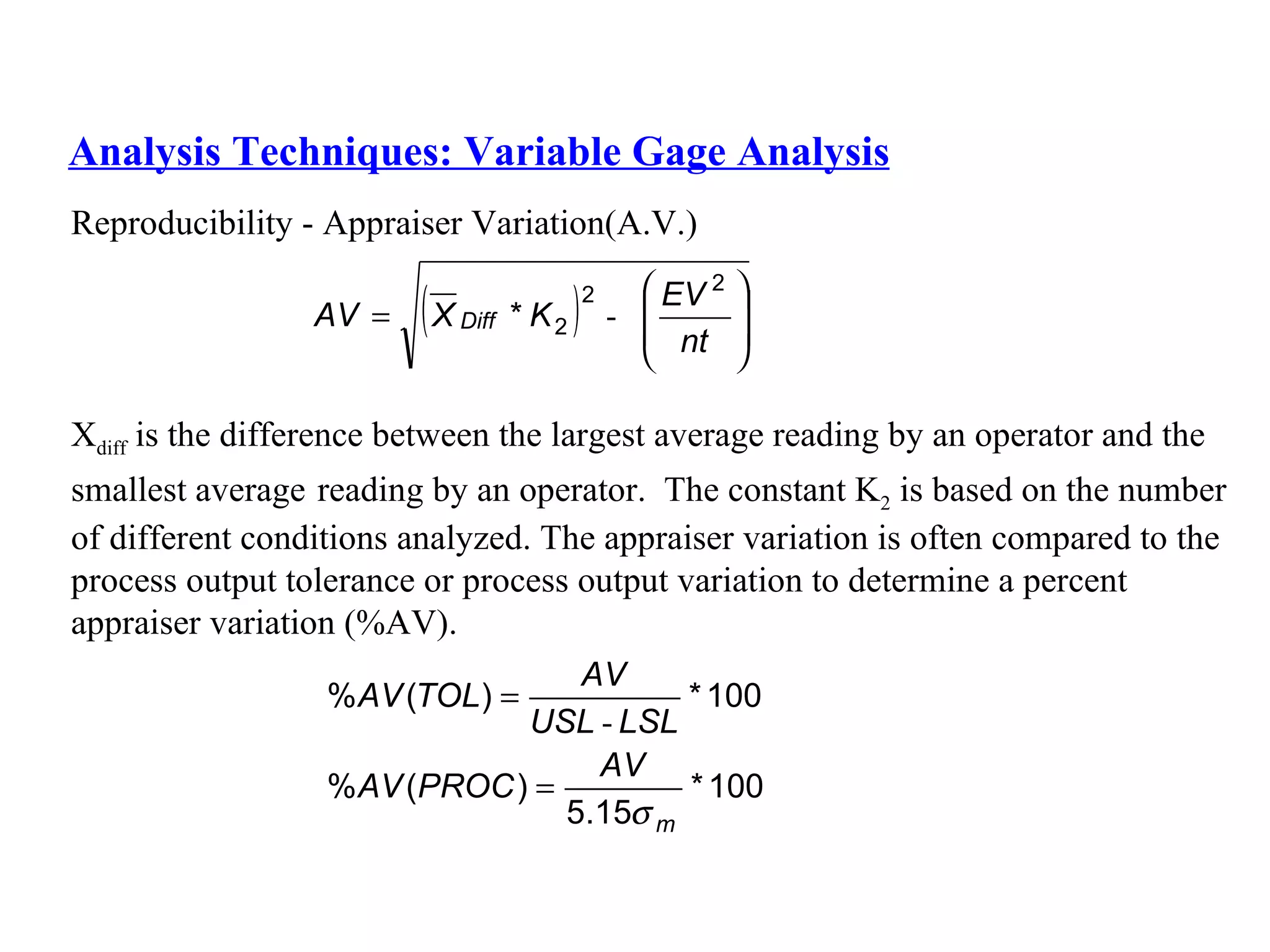 Analysis Techniques: Variable Gage Analysis Reproducibility - Appraiser Variation(A.V.) X diff  is the difference between the largest average reading by an operator and the  smallest average   reading by an operator.  The constant K 2  is based on the number  of different conditions analyzed. The appraiser variation is often compared to the  process output tolerance or process output variation to determine a   percent  appraiser variation (%AV). 