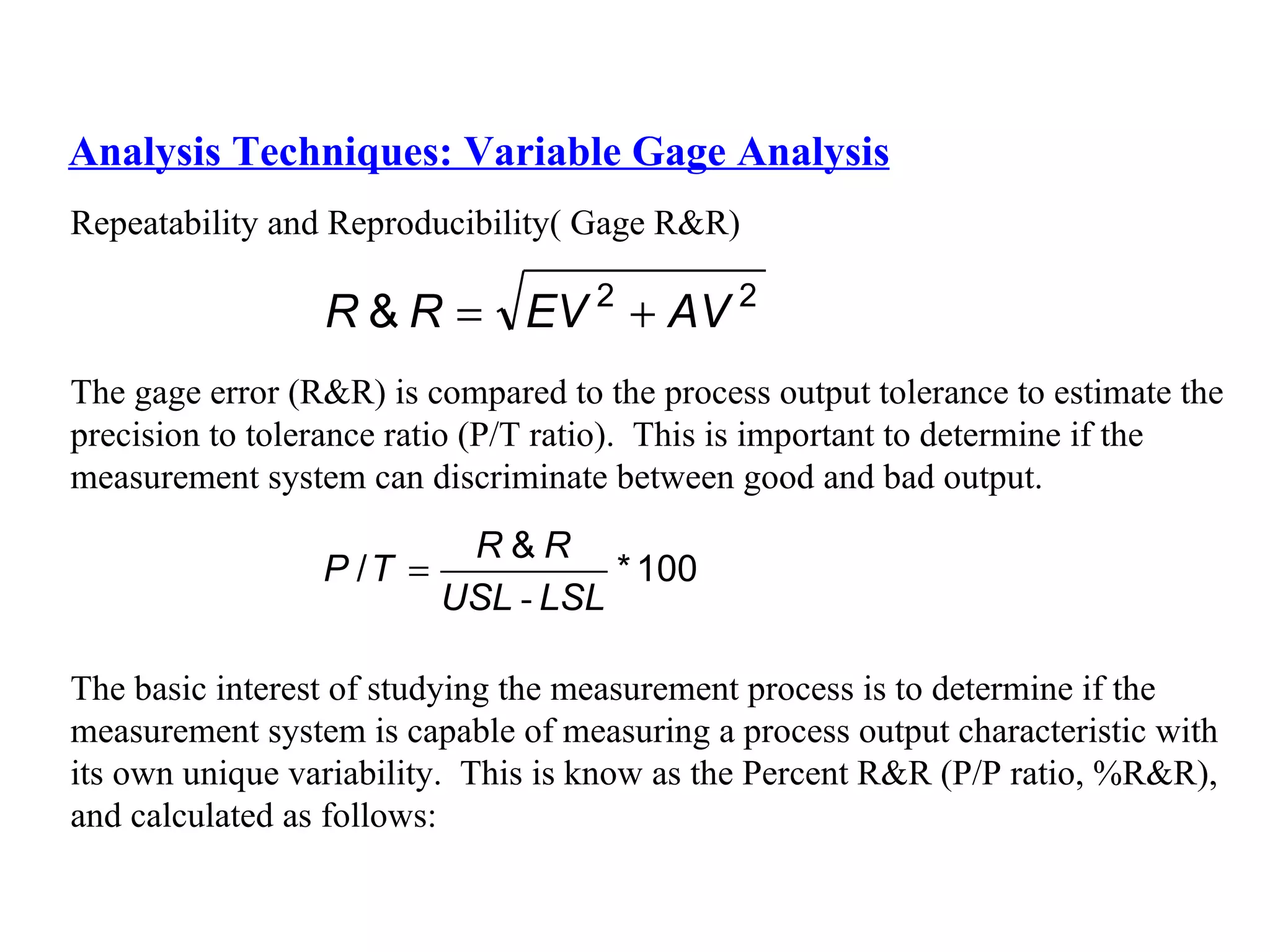 Analysis Techniques: Variable Gage Analysis Repeatability and Reproducibility( Gage R&R) The gage error (R&R) is compared to the process output tolerance to estimate the  precision to tolerance ratio (P/T ratio).  This is important to determine if the  measurement system can discriminate between good and bad output. The basic interest of studying the measurement process is to determine if the  measurement system is capable of measuring a process output characteristic with  its own unique variability.  This is know as the Percent R&R (P/P ratio, %R&R),  and calculated as follows: 