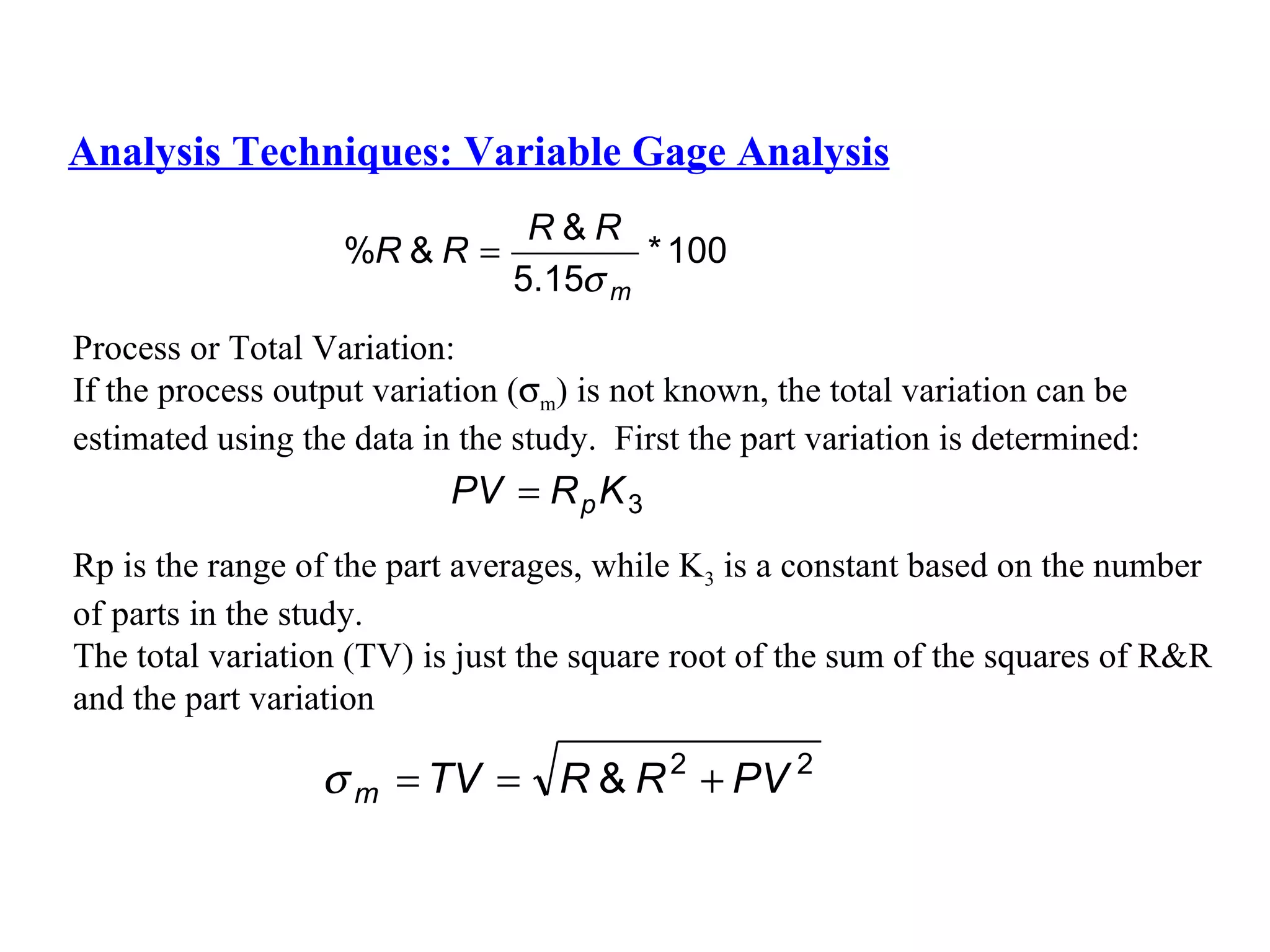 Analysis Techniques: Variable Gage Analysis Process or Total Variation: If the process output variation (  m ) is not known, the total variation can be  estimated using the data in the study.  First the part variation is determined: Rp is the range of the part averages, while K 3  is a constant based on the number  of parts in the study. The total variation (TV) is just the square root of the sum of the squares of R&R  and the part variation 