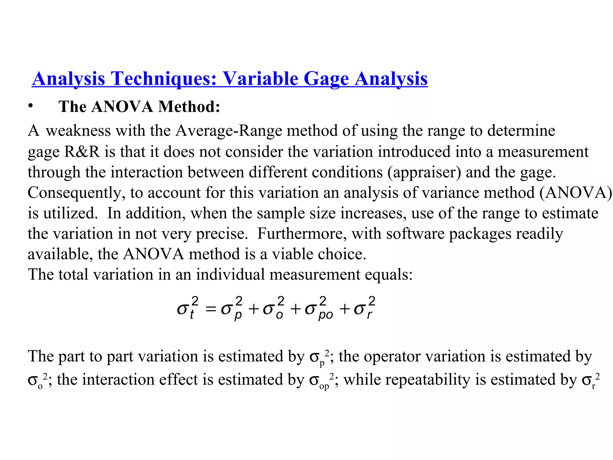 Analysis Techniques: Variable Gage Analysis The ANOVA Method:   A   weakness with the Average-Range method of using the range to determine  gage R&R is that it does not consider the variation introduced into a measurement  through the interaction between different conditions (appraiser) and the gage.  Consequently, to account for this variation an analysis of variance method (ANOVA)  is utilized.  In addition, when the sample size increases, use of the range to estimate  the variation in not very precise.  Furthermore, with software packages readily  available, the ANOVA method is a viable choice. The total variation in an individual measurement equals: The part to part variation is estimated by   p 2 ; the operator variation is estimated by   o 2 ; the interaction effect is estimated by   op 2 ; while repeatability is estimated by   r 2   