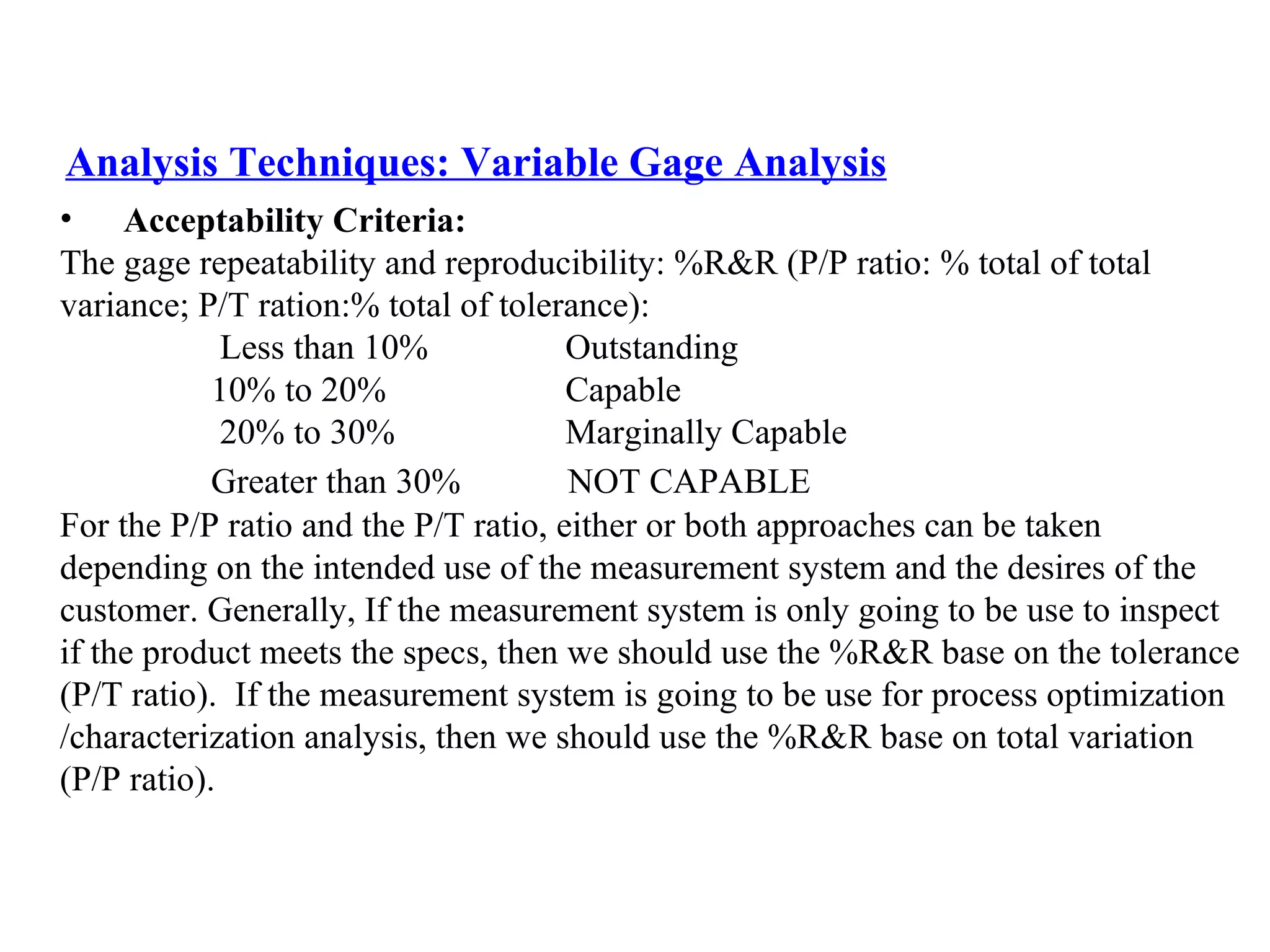 Analysis Techniques: Variable Gage Analysis Acceptability Criteria: The gage repeatability and reproducibility: %R&R (P/P ratio: % total of total  variance; P/T ration:% total of tolerance): Less than 10%   Outstanding 10% to 20%   Capable 20% to 30%   Marginally Capable Greater than 30% NOT CAPABLE For the P/P ratio and the P/T ratio, either or both approaches can be taken  depending on the intended use of the measurement system and the desires of the  customer. Generally, If the measurement system is only going to be use to inspect  if the product meets the specs, then we should use the %R&R base on the tolerance  (P/T ratio).  If the measurement system is going to be use for process optimization /characterization analysis, then we should use the %R&R base on total variation  (P/P ratio). 