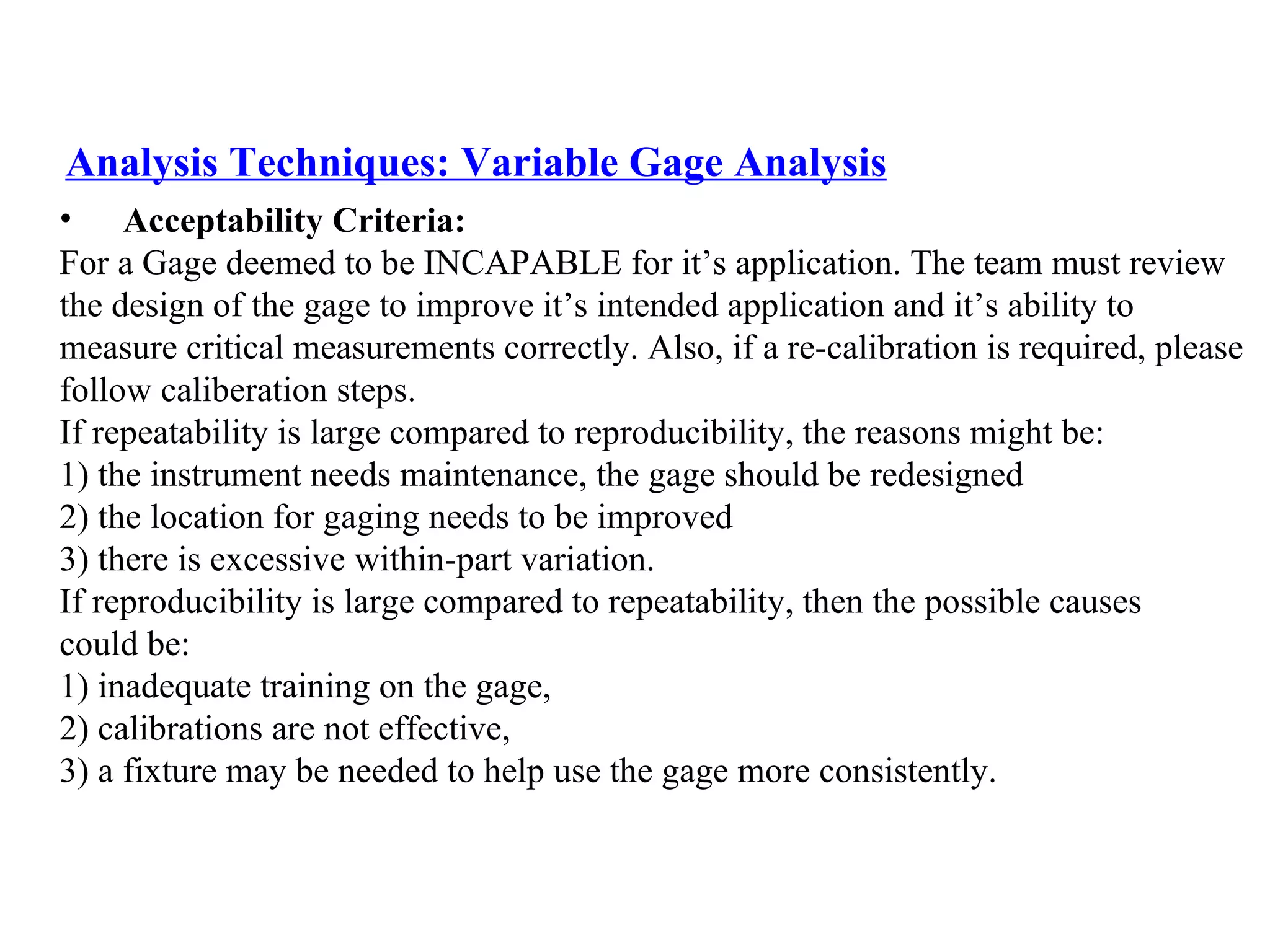 Analysis Techniques: Variable Gage Analysis Acceptability Criteria: For a Gage deemed to be INCAPABLE for it’s application. The team must review  the design of the gage to improve it’s intended application and it’s ability to  measure critical measurements correctly. Also, if a re-calibration is required, please follow caliberation steps. If repeatability is large compared to reproducibility, the reasons might be:  1) the instrument needs maintenance, the gage should be redesigned  2) the location for gaging needs to be improved  3) there is excessive within-part variation.  If reproducibility is large compared to repeatability, then the possible causes  could be:  1) inadequate training on the gage,  2) calibrations are not effective,  3) a fixture may be needed to help use the gage more consistently. 