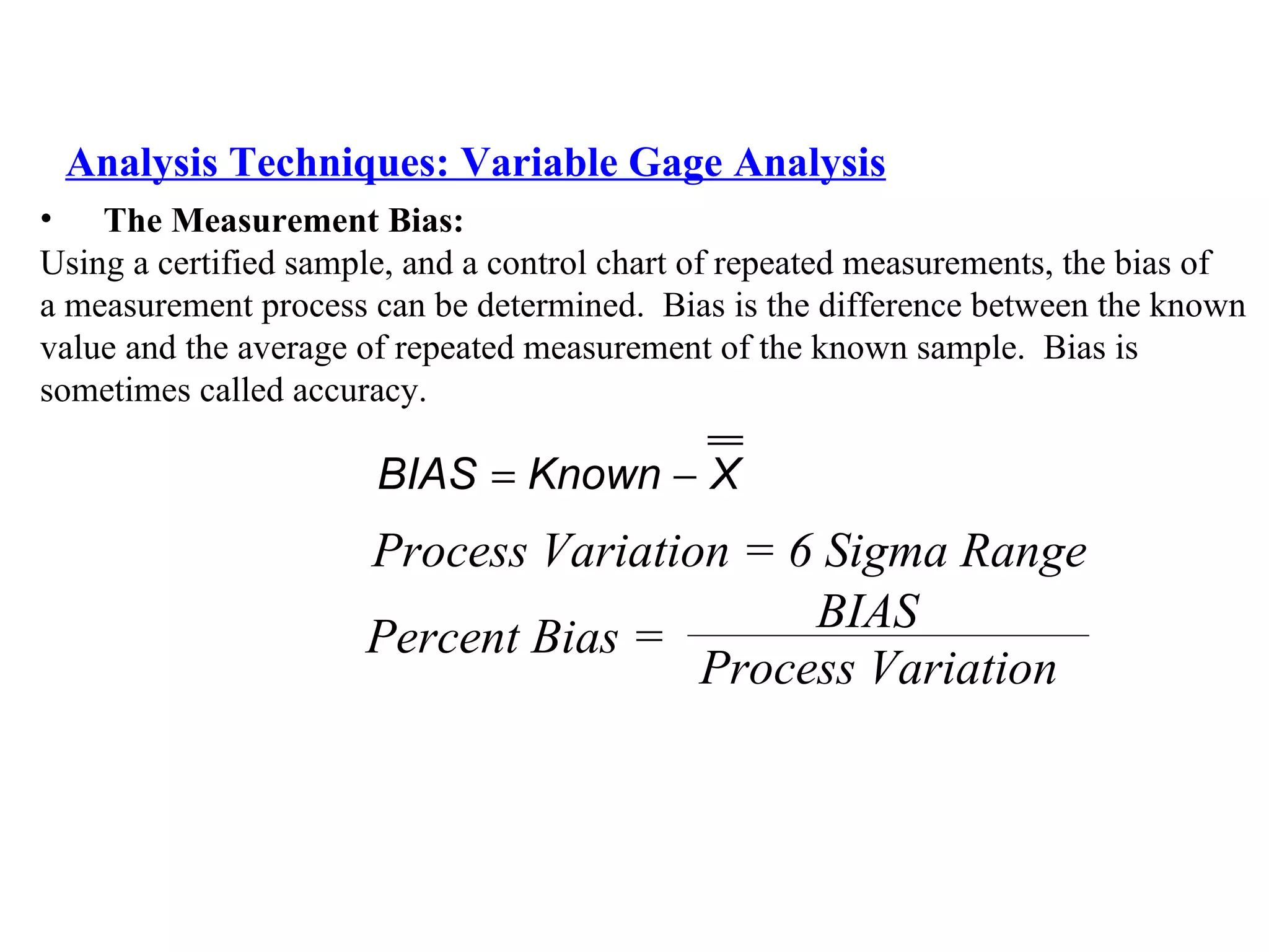 Analysis Techniques: Variable Gage Analysis The Measurement Bias:   Using a certified sample, and a control chart of repeated measurements, the bias of  a measurement process can be determined.  Bias is the difference between the known  value and the average of repeated measurement of the known sample.  Bias is  sometimes called accuracy. Process Variation = 6 Sigma Range Percent Bias = BIAS Process Variation 