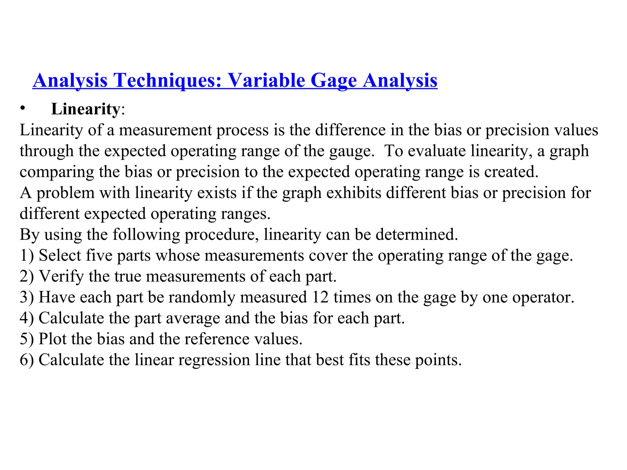 Analysis Techniques: Variable Gage Analysis Linearity :  Linearity of a measurement process is the difference in the bias or precision values  through the expected operating range of the gauge.  To evaluate linearity, a graph  comparing the bias or precision to the expected operating range is created.  A problem with linearity exists if the graph exhibits different bias or precision for  different expected operating ranges. By using the following procedure, linearity can be determined. 1) Select five parts whose measurements cover the operating range of the gage. 2) Verify the true measurements of each part. 3) Have each part be randomly measured 12 times on the gage by one operator. 4) Calculate the part average and the bias for each part. 5) Plot the bias and the reference values.  6) Calculate the linear regression line that best fits these points. 