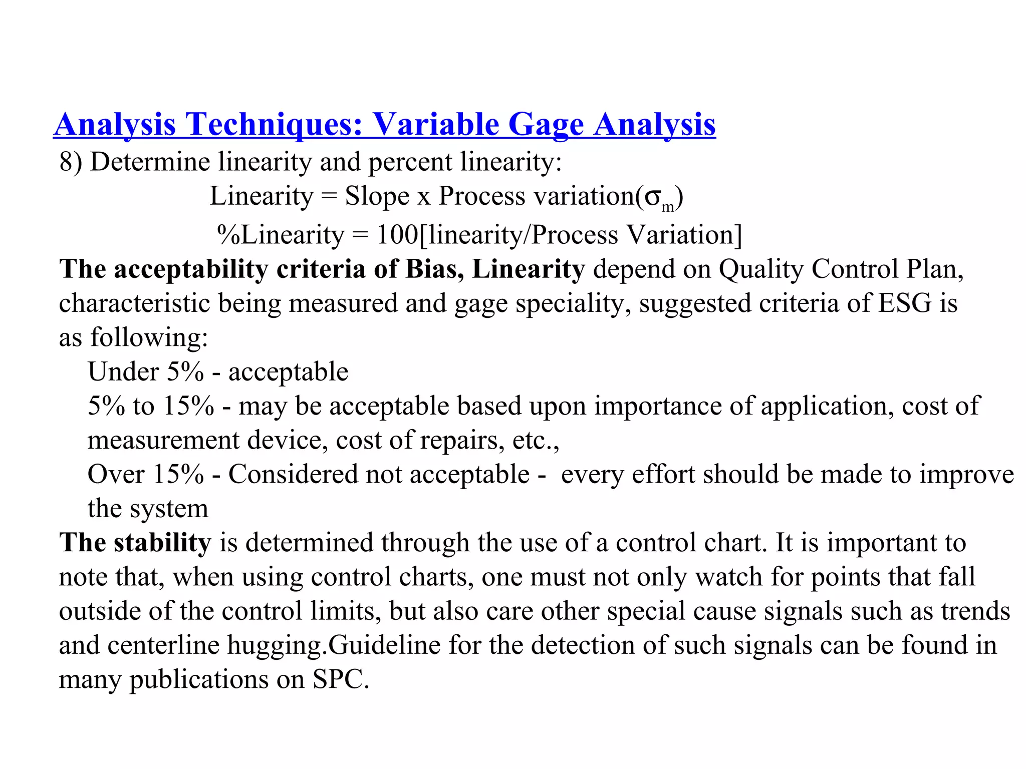 Analysis Techniques: Variable Gage Analysis 8) Determine linearity and percent linearity: Linearity = Slope x Process variation(  m ) %Linearity = 100[linearity/Process Variation] The acceptability criteria of Bias, Linearity  depend on Quality Control Plan,  characteristic being measured and gage speciality, suggested criteria of ESG is  as following: Under 5% - acceptable 5% to 15% - may be acceptable based upon importance of application, cost of  measurement device, cost of repairs, etc., Over 15% - Considered not acceptable -  every effort should be made to improve  the system The stability  is determined through the use of a control chart. It is important to  note that, when using control charts, one must not only watch for points that fall  outside of the control limits, but also care other special cause signals such as trends  and centerline hugging.Guideline for the detection of such signals can be found in  many publications on SPC. 