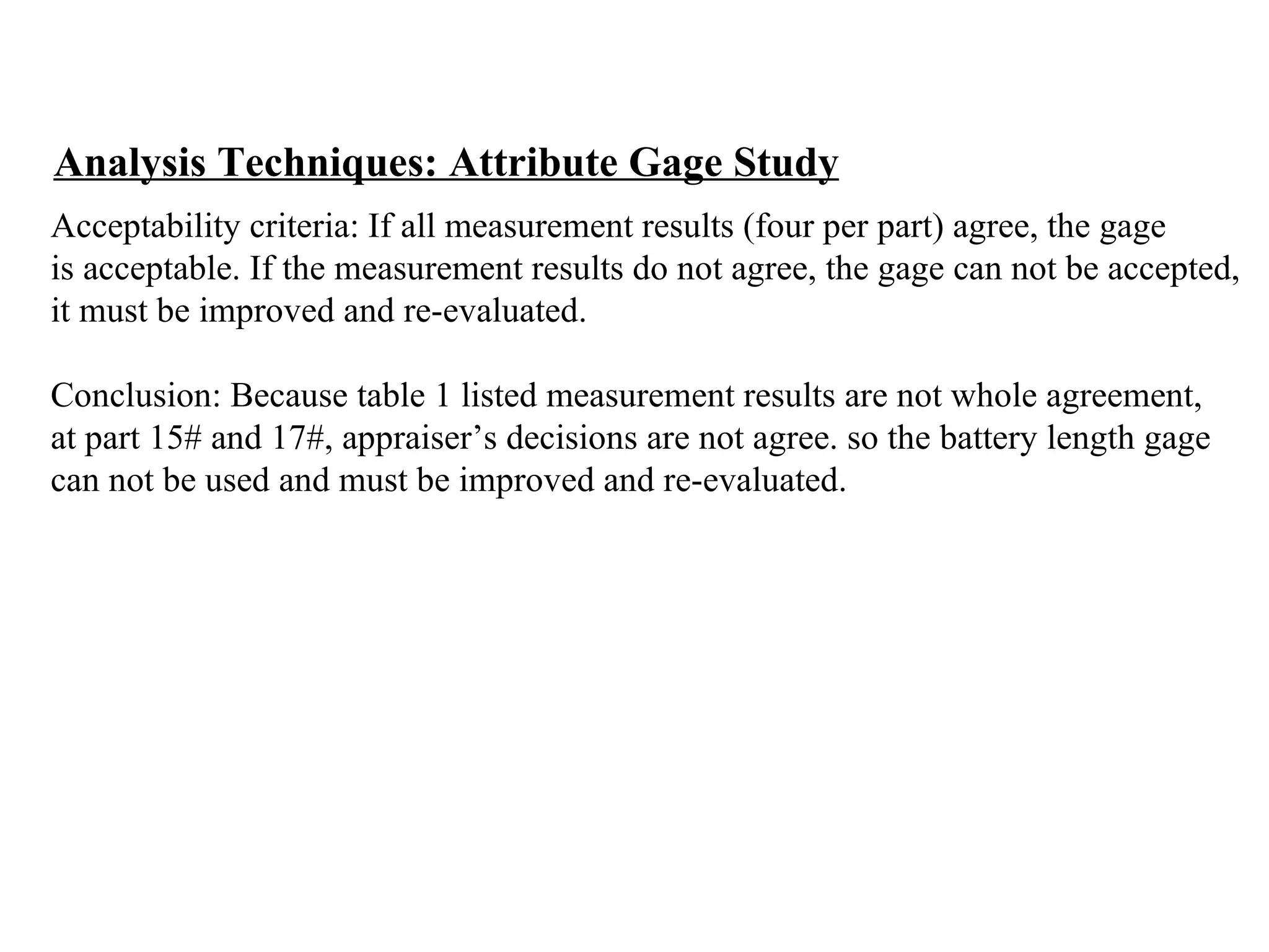 Analysis Techniques: Attribute Gage Study Acceptability criteria: If all measurement results (four per part) agree, the gage  is acceptable. If the measurement results do not agree, the gage can not be accepted,  it must be improved and re-evaluated. Conclusion: Because table 1 listed measurement results are not whole agreement,  at part 15# and 17#, appraiser’s decisions are not agree. so the battery length gage  can not be used and must be improved and re-evaluated. 
