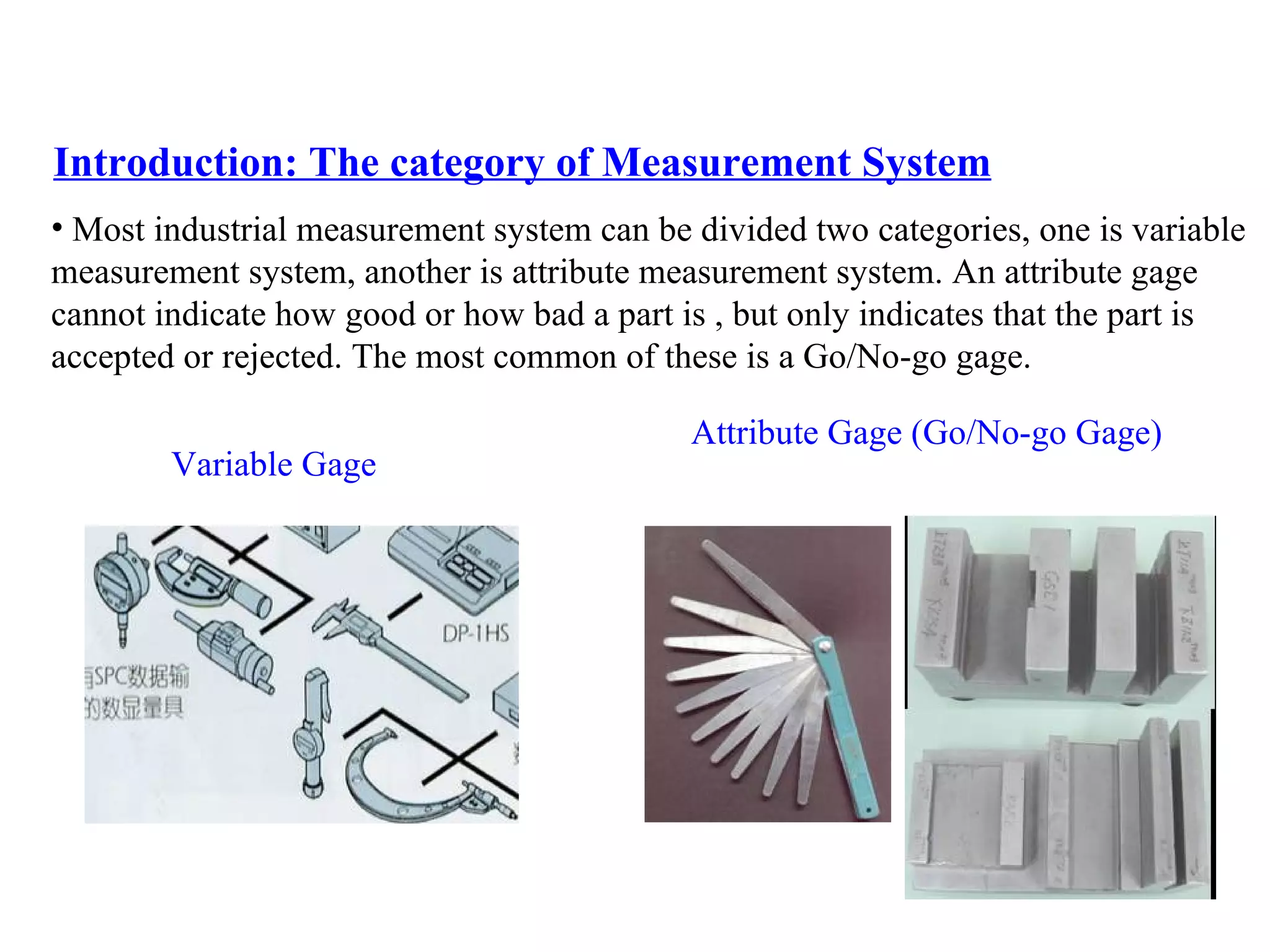 Introduction: The category of Measurement System Most industrial measurement system can be divided two categories, one is variable  measurement system, another is attribute measurement system. An attribute gage  cannot indicate how good or how bad a part is , but only indicates that the part is  accepted or rejected. The most common of these is a Go/No-go gage. Variable Gage Attribute Gage (Go/No-go Gage) 