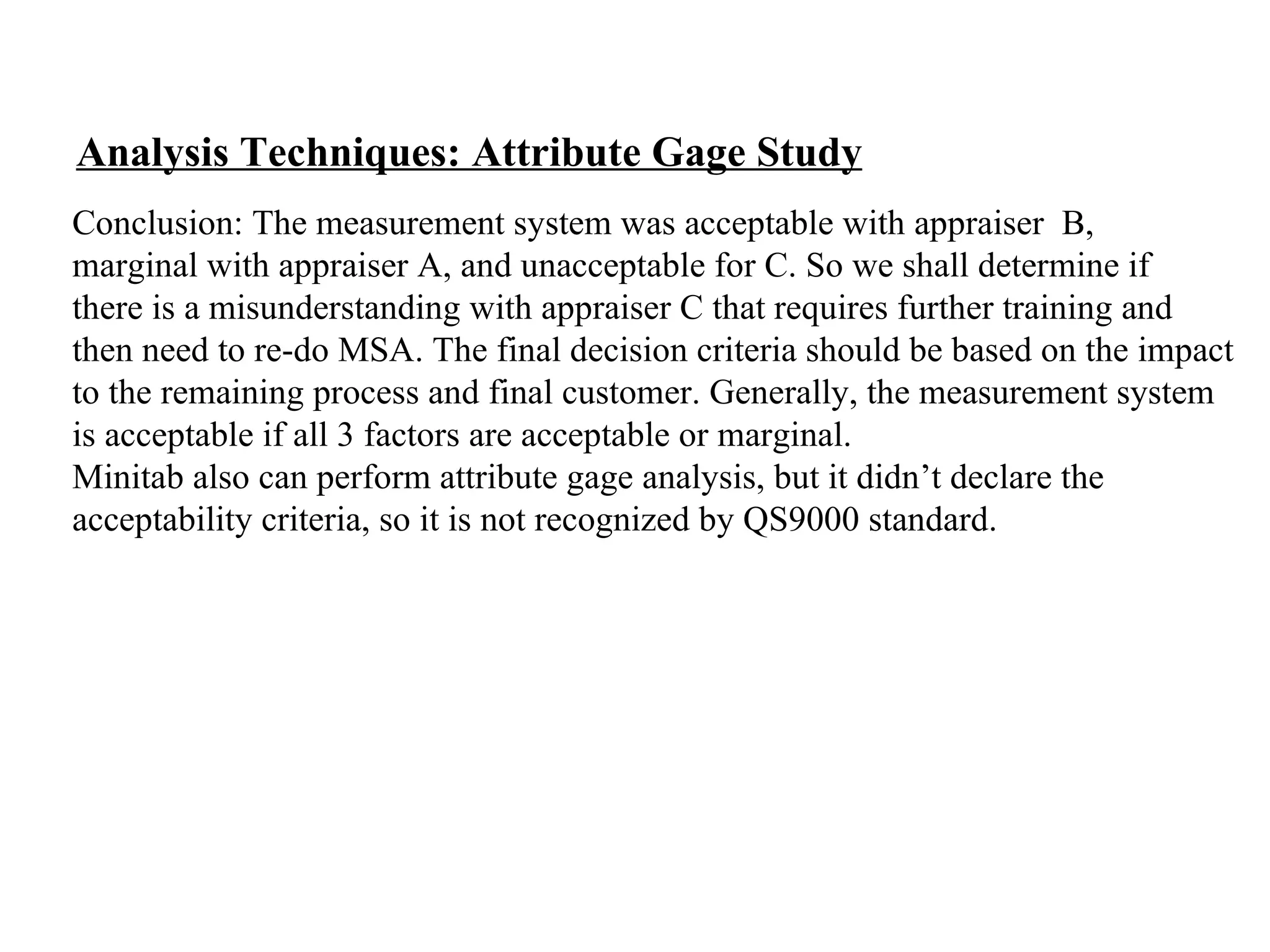 Analysis Techniques: Attribute Gage Study Conclusion: The measurement system was acceptable with appraiser  B,  marginal with appraiser A, and unacceptable for C. So we shall determine if  there is a misunderstanding with appraiser C that requires further training and  then need to re-do MSA. The final decision criteria should be based on the impact  to the remaining process and final customer. Generally, the measurement system  is acceptable if all 3 factors are acceptable or marginal. Minitab also can perform attribute gage analysis, but it didn’t declare the  acceptability criteria, so it is not recognized by QS9000 standard. 