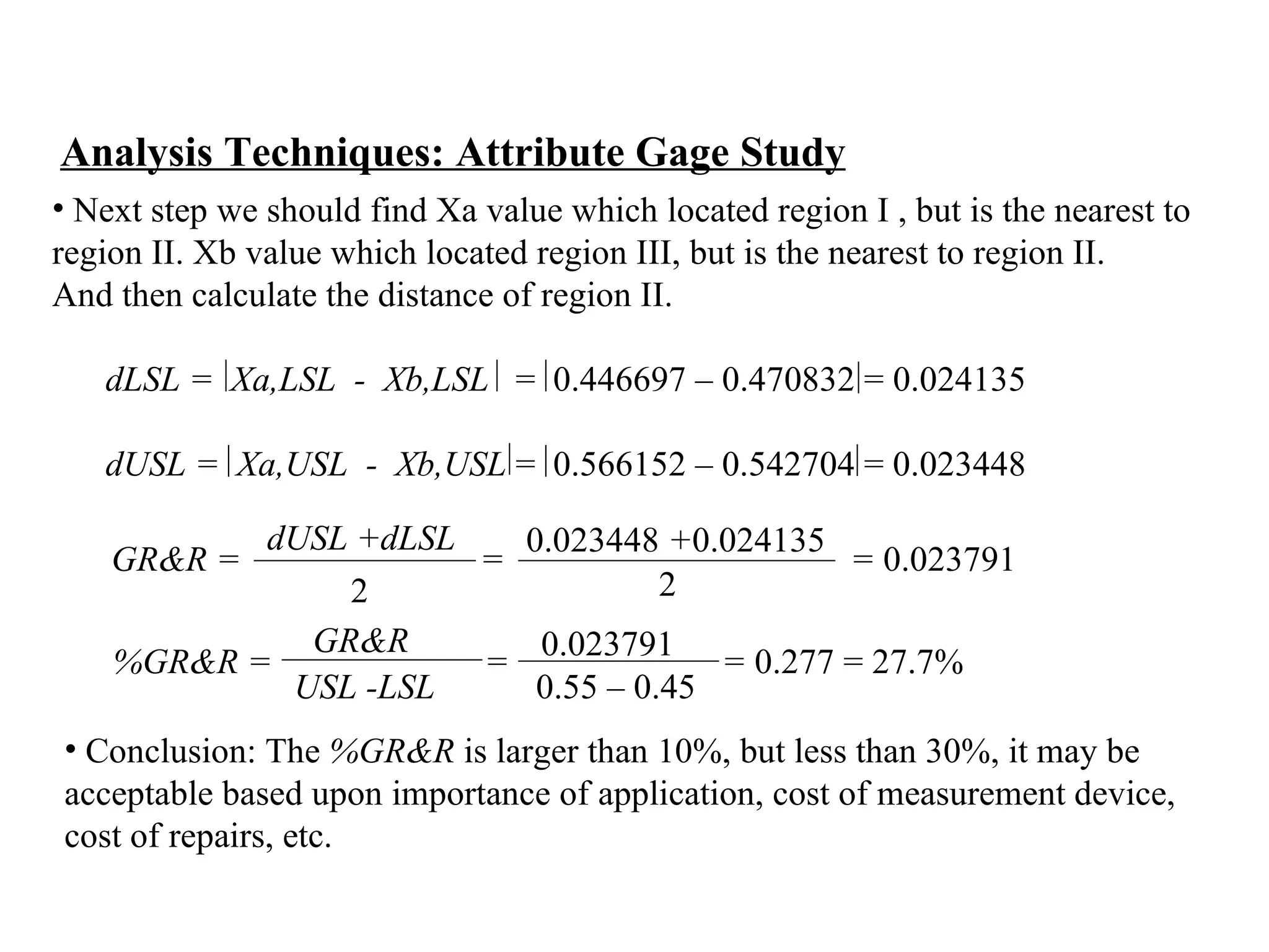 Analysis Techniques: Attribute Gage Study Next step we should find Xa value which located region I , but is the nearest to  region II. Xb value which located region III, but is the nearest to region II.  And then calculate the distance of region II. dLSL =   Xa,LSL  -  Xb,LSL   =  0.446697 – 0.470832 = 0.024135   dUSL =   Xa,USL  -  Xb,USL  =  0.566152 – 0.542704 = 0.023448 0.023791 0.55 – 0.45 %GR&R =  =  =  0.277 = 27.7%   GR&R USL -LSL  Conclusion: The  %GR&R  is larger than 10%, but less than 30%, it  may be  acceptable based upon importance of application, cost of measurement device,  cost of repairs, etc.  GR&R =  =  =  0.023791   dUSL +dLSL 2 0.023448  + 0.024135 2 