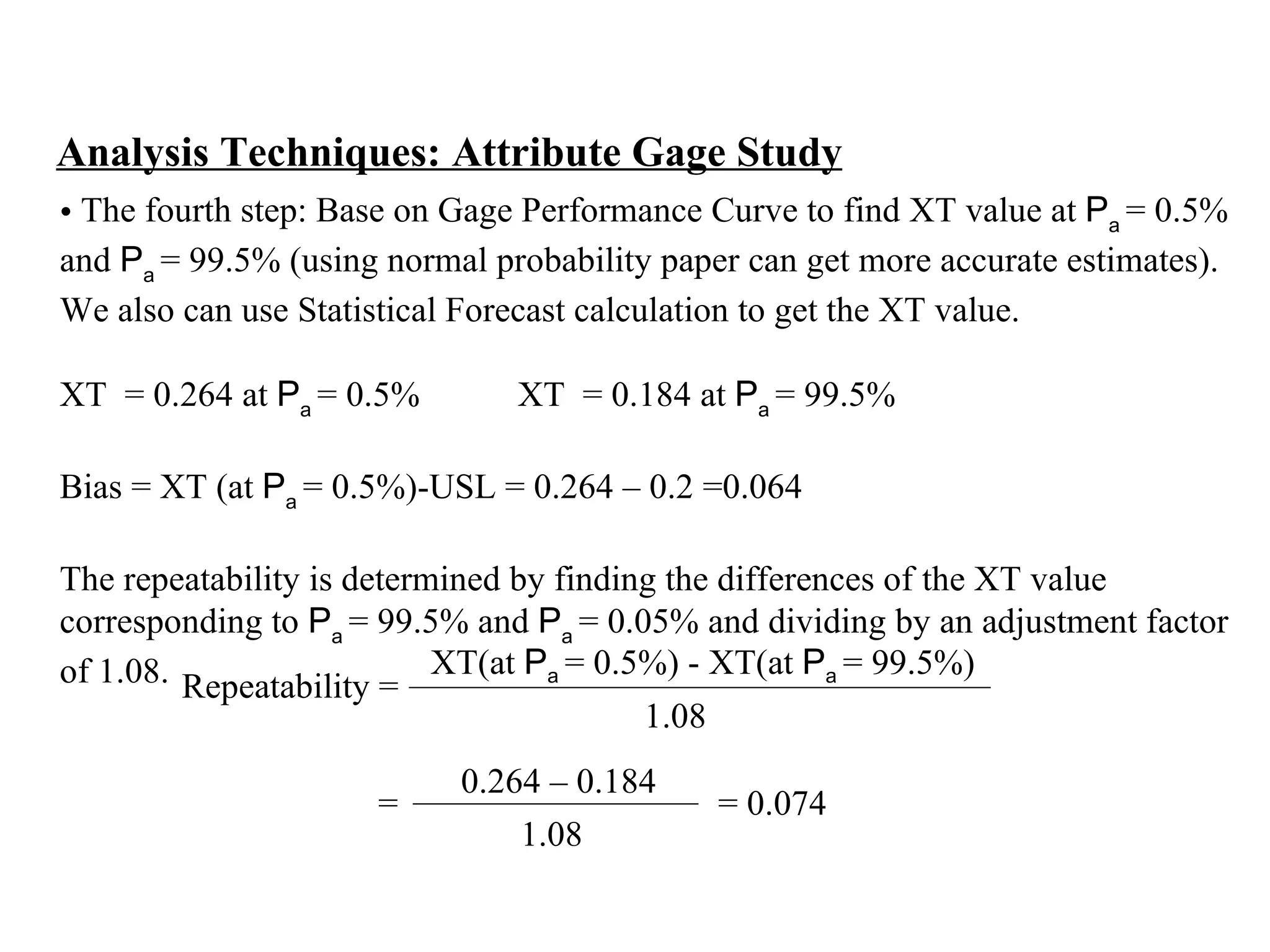 Analysis Techniques: Attribute Gage Study The fourth step: Base on Gage Performance Curve to find XT value at  P a  = 0.5%  and  P a  = 99.5% (using normal probability paper can get more accurate estimates).  We also can use Statistical Forecast calculation to get the XT value.   XT  = 0.264 at  P a  = 0.5%  XT  = 0.184 at  P a  = 99.5%    Bias = XT (at  P a  = 0.5%)-USL = 0.264 – 0.2 =0.064   The repeatability is determined by finding the differences of the XT value  corresponding to  P a  = 99.5% and  P a  = 0.05% and dividing by an adjustment factor  of 1.08. Repeatability =  XT(at  P a  = 0.5%) - XT(at  P a  = 99.5%) 1.08 =  = 0.074 0.264 – 0.184 1.08 