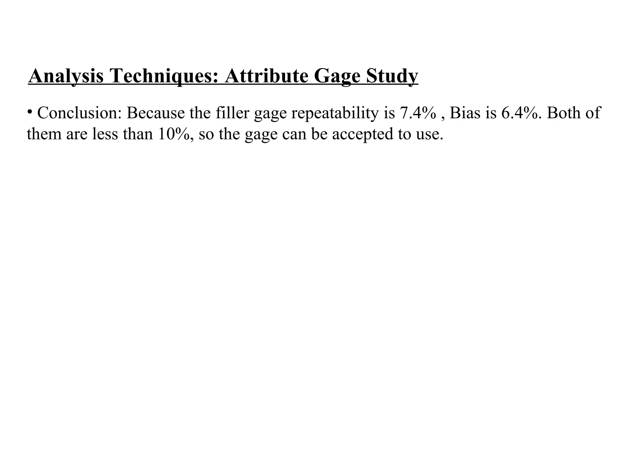 Analysis Techniques: Attribute Gage Study Conclusion: Because the filler gage repeatability is 7.4% , Bias is 6.4%. Both of  them are less than 10%, so the gage can be accepted to use. 