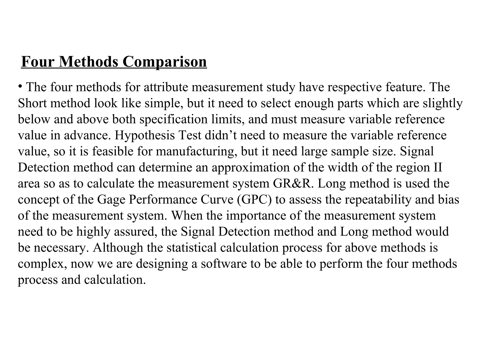 Four Methods Comparison The four methods for attribute measurement study have respective feature. The  Short method look like simple, but it need to select enough  parts which are slightly  below and above both specification limits, and must measure variable reference  value in advance. Hypothesis Test didn’t need to measure the variable reference  value, so it is feasible for manufacturing, but it need large sample size. Signal  Detection method  can determine an approximation of the width of the region II  area so as to calculate the measurement system GR&R. Long method  is used the  concept of the Gage Performance Curve (GPC) to assess the repeatability and bias  of the measurement system.  When the importance of the measurement system  need to be highly assured, the Signal Detection method and Long method would  be necessary. Although the statistical calculation process for above methods is  complex, now we are designing a software to be able to perform the four methods  process and calculation. 