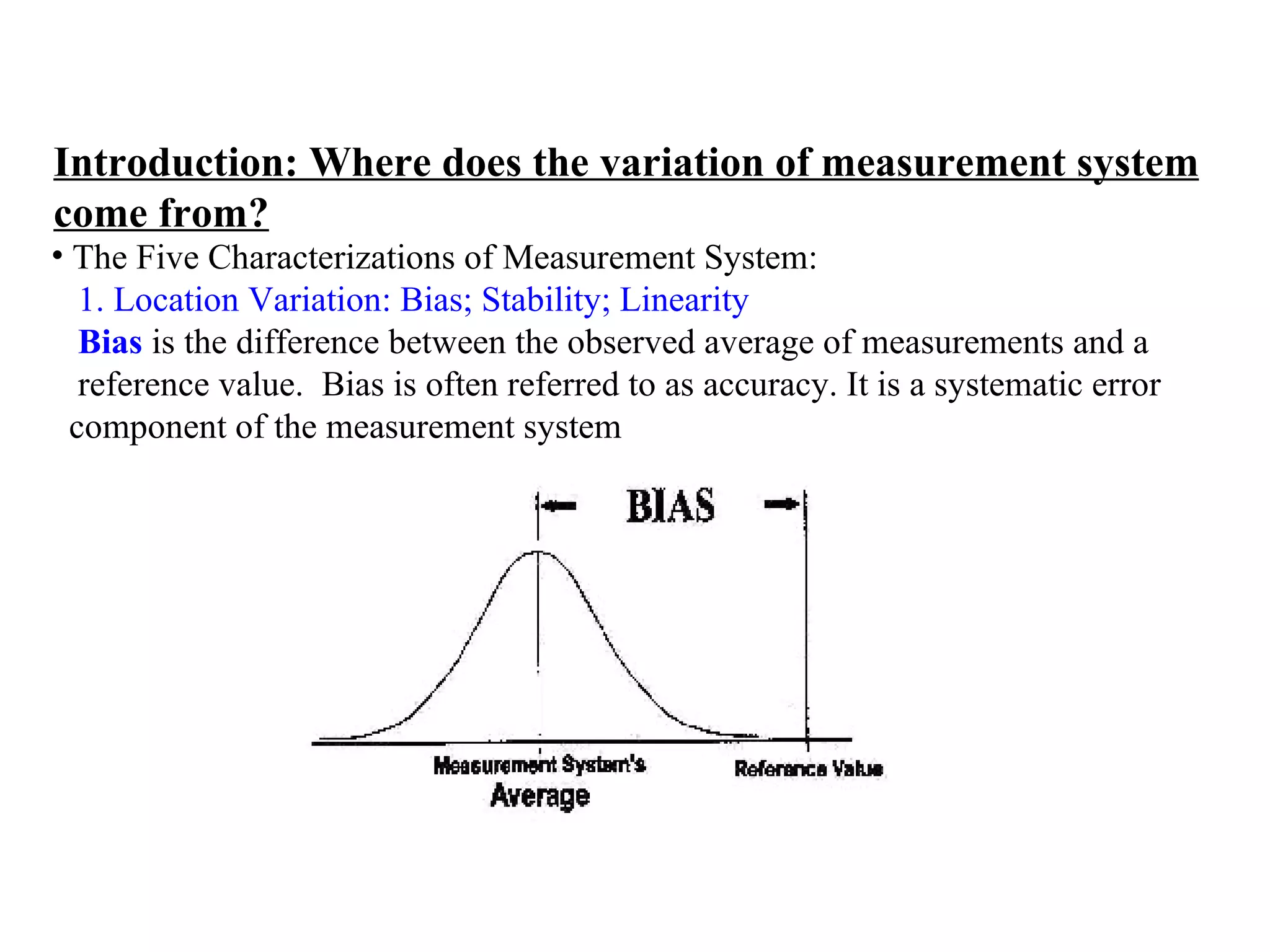 Introduction: Where does the variation of measurement system come from? The Five Characterizations of Measurement System:  1. Location Variation: Bias; Stability; Linearity   Bias   is the difference between the observed average of measurements and a  reference value.  Bias is often referred to as accuracy.  It is a systematic error  component of the measurement system 
