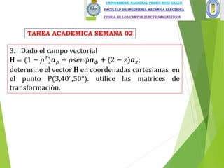 3. Dado el campo vectorial
H = (1 − 𝜌2)𝒂𝜌 + 𝜌𝑠𝑒𝑛𝜙𝒂𝜙 + (2 − 𝑧)𝒂𝑧;
determine el vector H en coordenadas cartesianas en
el punto P(3,40°,50°). utilice las matrices de
transformación.
TAREA ACADEMICA SEMANA 02
 