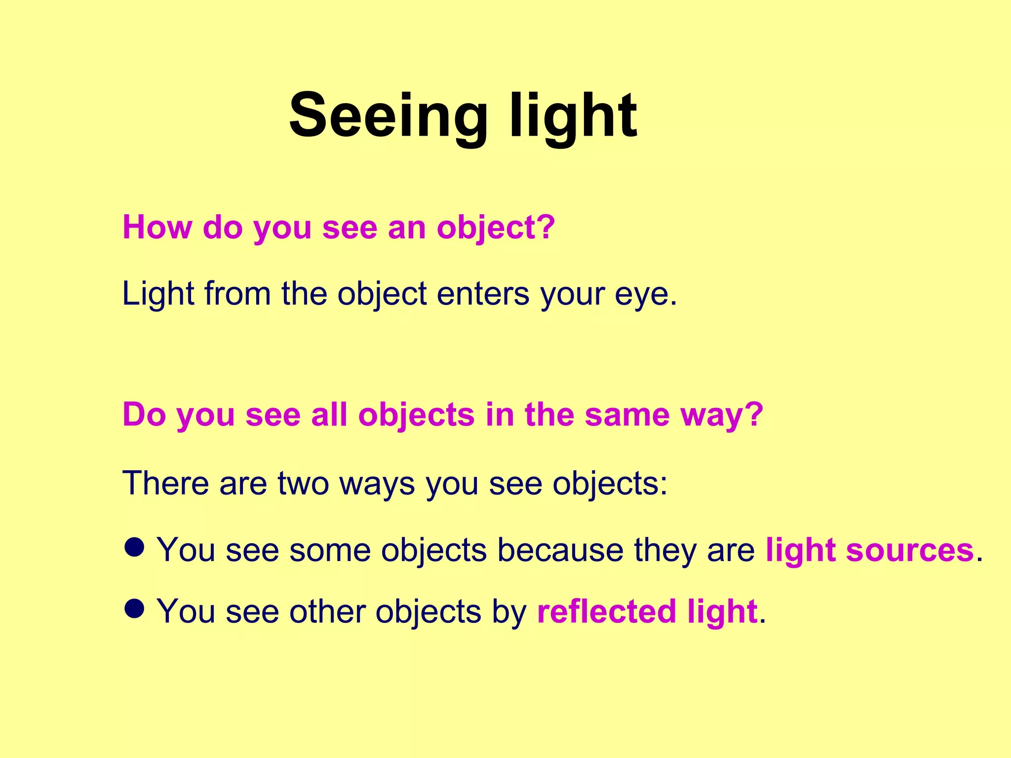 Light from the object enters your eye. Do you see all objects in the same way? There are two ways you see objects: You see some objects because they are  light sources . You see other objects by  reflected light . Seeing light How do you see an object? 