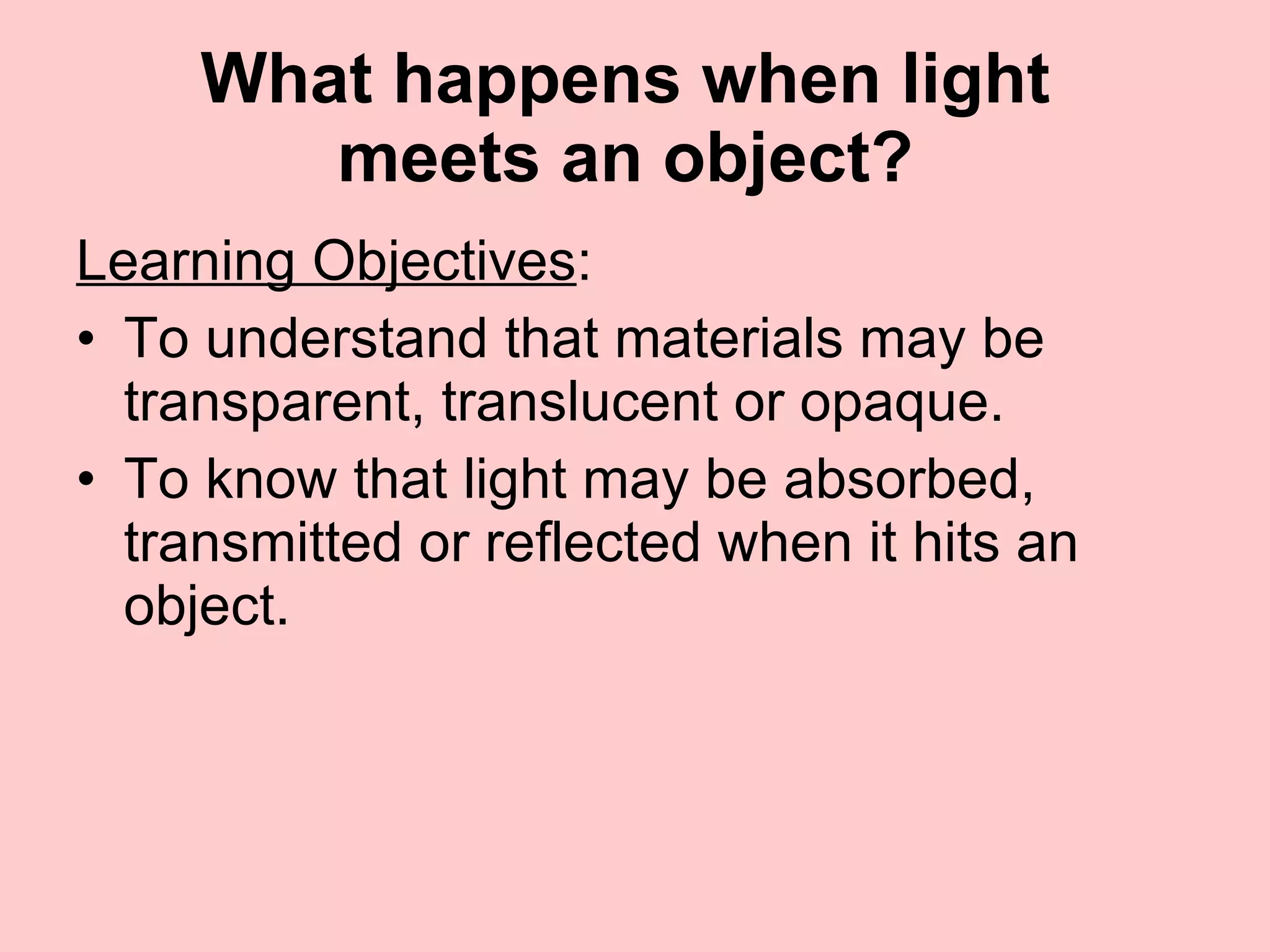 What happens when light  meets an object?  Learning Objectives : To understand that materials may be transparent, translucent or opaque.  To know that light may be absorbed, transmitted or reflected when it hits an object. 