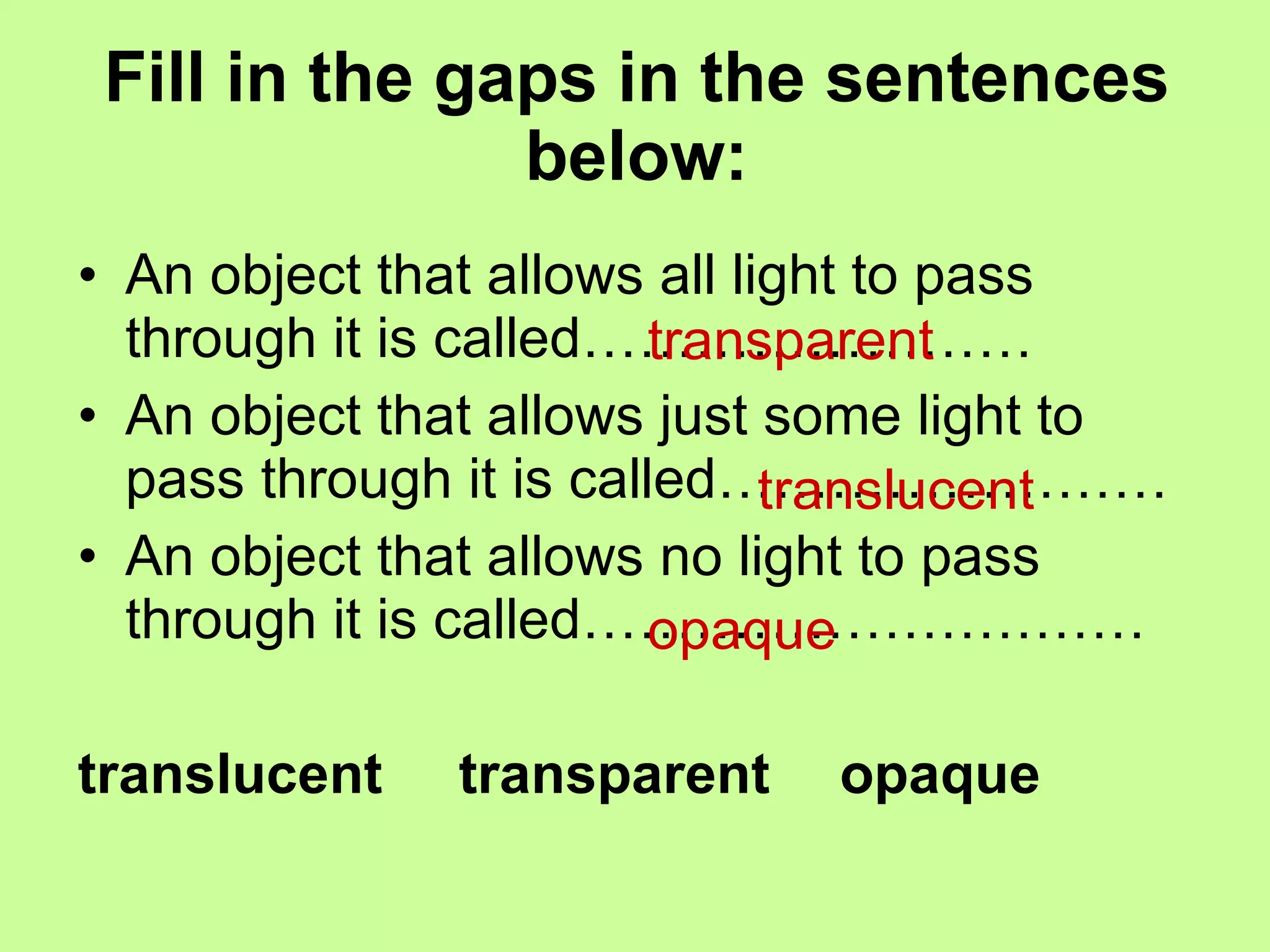 Fill in the gaps in the sentences below: An object that allows all light to pass through it is called…………………… An object that allows just some light to pass through it is called…………………… An object that allows no light to pass through it is called………………………… translucent  transparent  opaque transparent translucent opaque 