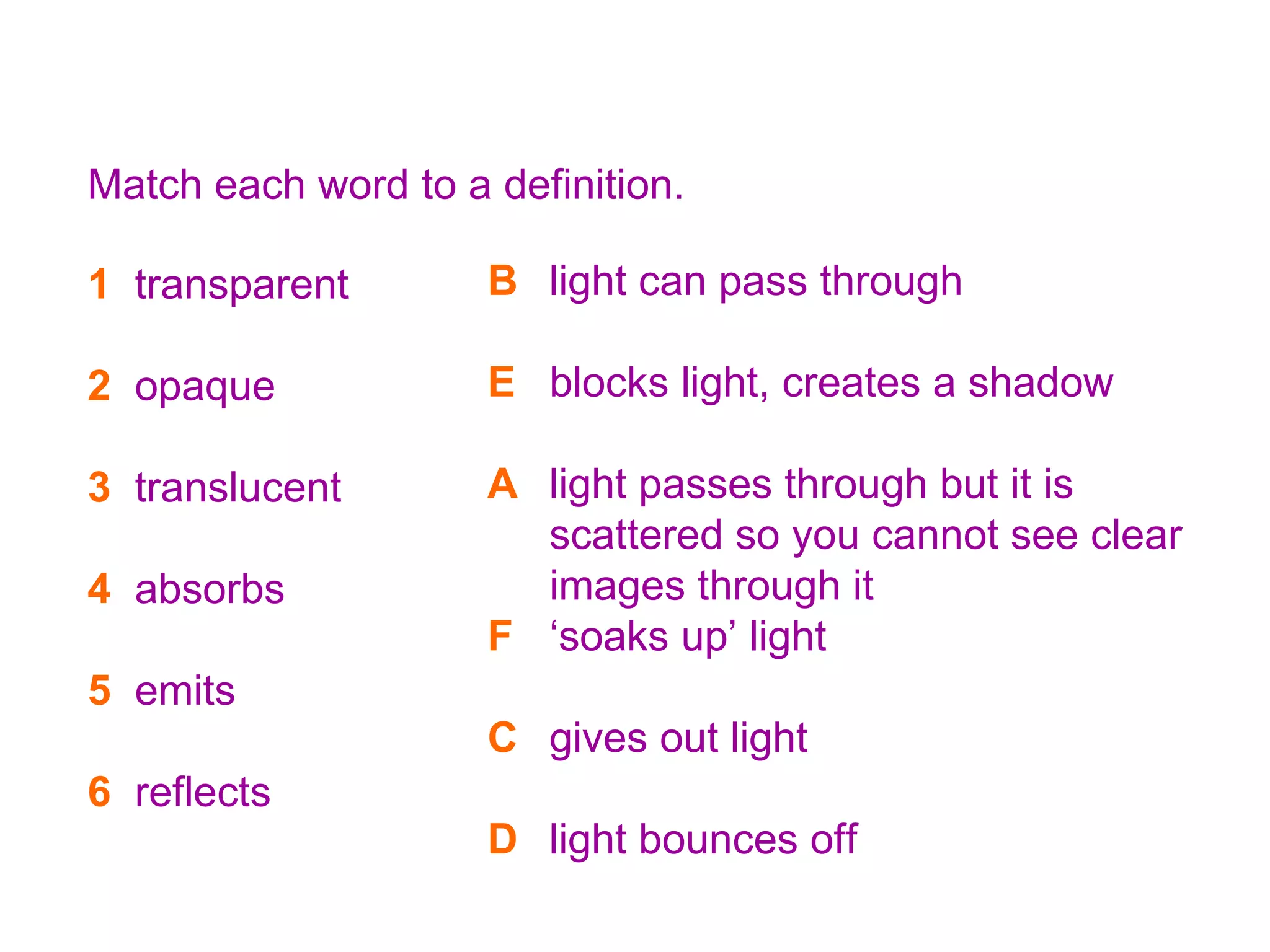 8K Light words and heavy meanings Match each word to a definition. 1   transparent 2   opaque 3   translucent 4   absorbs 5   emits 6   reflects A light passes through but it is scattered so you cannot see clear images through it B light can pass through C gives out light D light bounces off E blocks light, creates a shadow F ‘soaks up’ light B light can pass through E blocks light, creates a shadow A light passes through but it is scattered so you cannot see clear images through it F ‘soaks up’ light C gives out light D light bounces off 