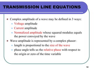 12
TRANSMISSION LINE EQUATIONS
 Complex amplitude of a wave may be defined in 3 ways:
 Voltage amplitude
 Current amplitude
 Normalized amplitude whose squared modulus equals
the power conveyed by the wave
 Wave amplitude is represented by a complex phasor:
 length is proportional to the size of the wave
 phase angle tells us the relative phase with respect to
the origin or zero of the time variable
 