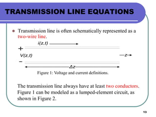 13
TRANSMISSION LINE EQUATIONS
 Transmission line is often schematically represented as a
two-wire line.
i(z,t)
V(z,t)
Δz
z
Figure 1: Voltage and current definitions.
The transmission line always have at least two conductors.
Figure 1 can be modeled as a lumped-element circuit, as
shown in Figure 2.
 