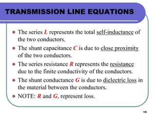 15
TRANSMISSION LINE EQUATIONS
 The series L represents the total self-inductance of
the two conductors.
 The shunt capacitance C is due to close proximity
of the two conductors.
 The series resistance R represents the resistance
due to the finite conductivity of the conductors.
 The shunt conductance G is due to dielectric loss in
the material between the conductors.
 NOTE: R and G, represent loss.
 