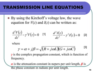 16
TRANSMISSION LINE EQUATIONS
 By using the Kirchoff’s voltage law, the wave
equation for V(z) and I(z) can be written as:
    02
2
2
 zV
dz
zVd
     02
2
2
 zI
dz
zId

  CjGLjRj  
where
γ is the complex propagation constant, which is function of
frequency.
α is the attenuation constant in nepers per unit length, β is
the phase constant in radians per unit length.
[1] [2]
[3]
 