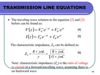 17
TRANSMISSION LINE EQUATIONS
 The traveling wave solution to the equation [2] and [3]
before can be found as:
 
  zz
zz
eIeIzI
eVeVzV






00
00
[4]
[5]
The characteristic impedance, Z0 can be defined as:
CjG
LjRLjR
Z








0
[6]
Note: characteristic impedance (Zo) is the ratio of voltage
to current in a forward travelling wave, assuming there is
no backward wave
 