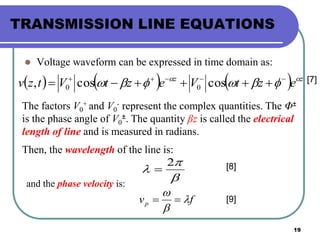 19
TRANSMISSION LINE EQUATIONS
 Voltage waveform can be expressed in time domain as:
      zz
eztVeztVtzv 
 
 coscos, 00
The factors V0
+ and V0
- represent the complex quantities. The Φ±
is the phase angle of V0
±. The quantity βz is called the electrical
length of line and is measured in radians.
Then, the wavelength of the line is:



2

[7]
[8]
and the phase velocity is:
fvp 


 [9]
 