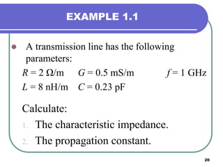 20
EXAMPLE 1.1
 A transmission line has the following
parameters:
R = 2 Ω/m G = 0.5 mS/m f = 1 GHz
L = 8 nH/m C = 0.23 pF
Calculate:
1. The characteristic impedance.
2. The propagation constant.
 