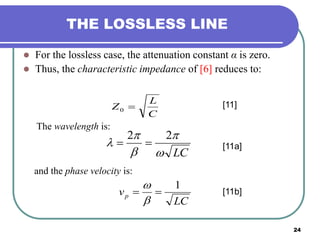 24
THE LOSSLESS LINE
 For the lossless case, the attenuation constant α is zero.
 Thus, the characteristic impedance of [6] reduces to:
C
L
Z 0
[11]
The wavelength is:
LC




22

and the phase velocity is:
LC
vp
1



[11a]
[11b]
 