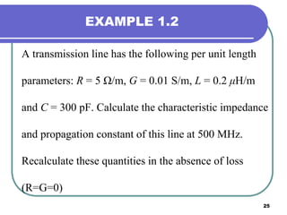 25
EXAMPLE 1.2
A transmission line has the following per unit length
parameters: R = 5 Ω/m, G = 0.01 S/m, L = 0.2 μH/m
and C = 300 pF. Calculate the characteristic impedance
and propagation constant of this line at 500 MHz.
Recalculate these quantities in the absence of loss
(R=G=0)
 