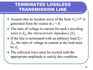 31
TERMINATED LOSSLESS
TRANSMISSION LINE
 Assume that an incident wave of the form V0
+e-jβz is
generated from the source at z < 0.
 The ratio of voltage to current for such a traveling
wave is Z0, the characteristic impedance [6].
 If the line is terminated with an arbitrary load ZL=
Z0 , the ratio of voltage to current at the load must
be ZL.
 The reflected wave must be excited with the
appropriate amplitude to satisfy this condition.
 