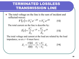 32
TERMINATED LOSSLESS
TRANSMISSION LINE
 The total voltage on the line is the sum of incident and
reflected waves:
  zjzj
eVeVzV  
 00
The total current on the line is describe by:
  zjzj
e
Z
V
e
Z
V
zI 
0
0
0
0




[12]
[13]
The total voltage and current at the load are related by the load
impedance, so at z = 0 must have:
 
  0
00
00
0
0
Z
VV
VV
I
V
ZL 



 [14]
 