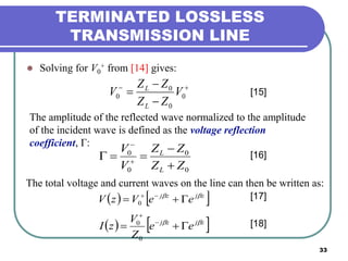 33
TERMINATED LOSSLESS
TRANSMISSION LINE
 Solving for V0
+ from [14] gives:



 0
0
0
0 V
ZZ
ZZ
V
L
L
[15]
The amplitude of the reflected wave normalized to the amplitude
of the incident wave is defined as the voltage reflection
coefficient, Γ:
0
0
0
0
ZZ
ZZ
V
V
L
L


 

[16]
The total voltage and current waves on the line can then be written as:
   zjzj
eeVzV 
 
0
   zjzj
ee
Z
V
zI 
 

0
0
[17]
[18]
 